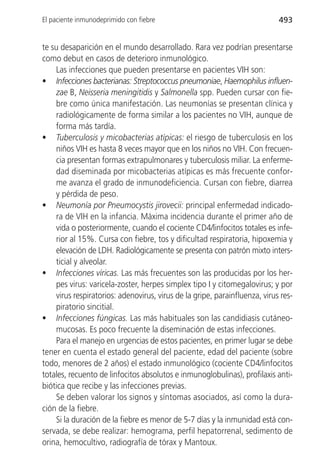 El paciente inmunodeprimido con fiebre                                      493


te su desaparición en el mundo desarrollado. Rara vez podrían presentarse
como debut en casos de deterioro inmunológico.
    Las infecciones que pueden presentarse en pacientes VIH son:
• Infecciones bacterianas: Streptococcus pneumoniae, Haemophilus influen-
    zae B, Neisseria meningitidis y Salmonella spp. Pueden cursar con fie-
    bre como única manifestación. Las neumonías se presentan clínica y
    radiológicamente de forma similar a los pacientes no VIH, aunque de
    forma más tardía.
• Tuberculosis y micobacterias atípicas: el riesgo de tuberculosis en los
    niños VIH es hasta 8 veces mayor que en los niños no VIH. Con frecuen-
    cia presentan formas extrapulmonares y tuberculosis miliar. La enferme-
    dad diseminada por micobacterias atípicas es más frecuente confor-
    me avanza el grado de inmunodeficiencia. Cursan con fiebre, diarrea
    y pérdida de peso.
• Neumonía por Pneumocystis jirovecii: principal enfermedad indicado-
    ra de VIH en la infancia. Máxima incidencia durante el primer año de
    vida o posteriormente, cuando el cociente CD4/linfocitos totales es infe-
    rior al 15%. Cursa con fiebre, tos y dificultad respiratoria, hipoxemia y
    elevación de LDH. Radiológicamente se presenta con patrón mixto inters-
    ticial y alveolar.
• Infecciones víricas. Las más frecuentes son las producidas por los her-
    pes virus: varicela-zoster, herpes simplex tipo I y citomegalovirus; y por
    virus respiratorios: adenovirus, virus de la gripe, parainfluenza, virus res-
    piratorio sincitial.
• Infecciones fúngicas. Las más habituales son las candidiasis cutáneo-
    mucosas. Es poco frecuente la diseminación de estas infecciones.
    Para el manejo en urgencias de estos pacientes, en primer lugar se debe
tener en cuenta el estado general del paciente, edad del paciente (sobre
todo, menores de 2 años) el estado inmunológico (cociente CD4/linfocitos
totales, recuento de linfocitos absolutos e inmunoglobulinas), profilaxis anti-
biótica que recibe y las infecciones previas.
    Se deben valorar los signos y síntomas asociados, así como la dura-
ción de la fiebre.
    Si la duración de la fiebre es menor de 5-7 días y la inmunidad está con-
servada, se debe realizar: hemograma, perfil hepatorrenal, sedimento de
orina, hemocultivo, radiografía de tórax y Mantoux.
 