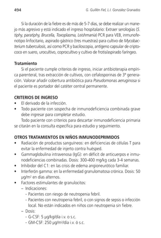 494                                           G. Guillén Fiel, L.I. González Granados


     Si la duración de la fiebre es de más de 5-7 días, se debe realizar un mane-
jo más agresivo y está indicado el ingreso hospitalario: Extraer serologías (S.
tiphy, paratiphy, Brucella, Toxoplasma, Leishmania) PCR para VEB, inmunofe-
notipo linfocitario, aspirado gástrico (tres muestras) para cultivo de Mycobac-
terium tuberculosis, así como PCR y baciloscopia, antígeno capsular de cripto-
coco en suero, urocultivo, coprocultivo y cultivo de frotis/aspirado faríngeo.

Tratamiento
    Si el paciente cumple criterios de ingreso, iniciar antibioterapia empíri-
ca parenteral, tras extracción de cultivos, con cefalosporinas de 3ª genera-
ción. Valorar añadir cobertura antibiótica para Pseudomonas aeruginosa si
el paciente es portador del catéter central permanente.

CRITERIOS DE INGRESO
• El derivado de la infección.
• Todo paciente con sospecha de inmunodeficiencia combinada grave
     debe ingresar para completar estudio.
     Todo paciente con criterios para descartar inmunodeficiencia primaria
se citarán en la consulta específica para estudio y seguimiento.

OTROS TRATAMIENTOS EN NIÑOS INMUNODEPRIMIDOS
• Radiación de productos sanguíneos: en deficiencias de células T para
   evitar la enfermedad de injerto contra huésped.
• Gammaglobulina intravenosa (IgG): en déficit de anticuerpos e inmu-
   nodeficiencias combinadas. Dosis: 300-400 mg/kg cada 3-4 semanas.
• Inhibidor del C1: en las crisis de edema angioneurótico familiar.
• Interferón gamma: en la enfermedad granulomatosa crónica. Dosis: 50
   µg/m2 en días alternos.
• Factores estimulantes de granulocitos:
   – Indicaciones:
     - Pacientes con riesgo de neutropenia febril.
     - Pacientes con neutropenia febril, o con signos de sepsis o infección
        local. No están indicados en niños con neutropenia sin fiebre.
   – Dosis:
     - G-CSF: 5 µg/kg/día i.v. o s.c.
     - GM-CSF: 250 µg/m2/día i.v. ó s.c.
 