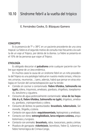 10.10        Síndrome febril a la vuelta del trópico


             E. Fernández Cooke, D. Blázquez Gamero




CONCEPTO
    Es la presencia de Tª > 38°C en un paciente procedente de una zona
tropical. La fiebre es el segundo motivo de consulta más frecuente a la vuel-
ta de un viaje al Trópico, por detrás de la diarrea. La fiebre se presenta en
el 10% de las personas que viajan al Trópico.

ETIOLOGÍA
    Es obligado descartar el paludismo ante cualquier paciente con fie-
bre que regrese de un área endémica.
    En muchos casos la causa de un síndrome febril en un niño proceden-
te del Trópico es una patología habitual en nuestro medio (viriasis, infeccio-
nes urinarias, neumonías…) pero, además, habrá que pensar en otras etio-
logías en función del contacto/exposición que ha tenido:
• Comida sin cocinar o contaminada: fiebre tifoidea, Salmonella no
    typhi, cólera, triquinosis, amebiasis, giardiasis, shigellosis, toxoplasmo-
    sis, botulismo y ciguatera.
• Consumo de agua potencialmente contaminada: virus de las hepa-
    titis A y E, fiebre tifoidea, Salmonella no typhi, shigelosis, amebia-
    sis, giardiasis, criptosporidiasis y cólera.
• Consumo de lácteos no pasteurizados: brucelosis, tuberculosis, Sal-
    monella, Shigella y Listeria.
• Contacto con agua dulce: esquistosomiasis, leptospirosis y amebiasis.
• Contacto con tierra: estrongiloidiasis, larva migrans cutánea, anqui-
    lostomiasis y tungiasis.
• Contacto con animales: brucelosis, rabia, toxocariasis, peste y ántrax.
• Picadura de garrapata: rickettsiosis, borreliosis, fiebre Q, tularemia y
    fiebre hemorrágica de Crimea-Congo.
 