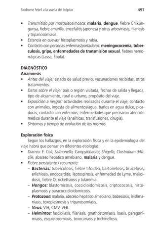 Síndrome febril a la vuelta del trópico                                      497


•    Transmitido por mosquitos/mosca: malaria, dengue, fiebre Chikun-
     gunya, fiebre amarilla, encefalitis japonesa y otras arboviriasis, filariasis
     y tripanosomiasis.
•    Estancia en cuevas: histoplasmosis y rabia.
•    Contacto con personas enfermas/portadoras: meningococemia, tuber-
     culosis, gripe, enfermedades de transmisión sexual, fiebres hemo-
     rrágicas (Lassa, Ébola).

DIAGNÓSTICO
Anamnesis
• Antes del viaje: estado de salud previo, vacunaciones recibidas, otros
   tratamientos.
• Datos sobre el viaje: país o región visitada, fechas de salida y llegada,
   tipo de alojamiento, rural o urbano, propósito del viaje.
• Exposición a riesgos: actividades realizadas durante el viaje, contacto
   con animales, ingesta de alimentos/agua, baños en agua dulce, pica-
   duras, contacto con enfermos, enfermedades que precisaron atención
   médica durante el viaje (analíticas, transfusiones, cirugía).
• Síntomas y tiempo de evolución de los mismos.

Exploración física
     Según los hallazgos, en la exploración física y en la epidemiología del
viaje habrá que pensar en diferentes etiologías:
• Diarrea: E. Coli, Salmonella, Campylobacter, Shigella, Clostridium diffi-
     cile, absceso hepático amebiano, malaria y dengue.
• Fiebre persistente / recurrente:
     – Bacterias: tuberculosis, fiebre tifoidea, bartonelosis, brucelosis,
        erlichiosis, endocarditis, leptospirosis, enfermedad de Lyme, melioi-
        dosis, fiebre Q, rickettsiosis y tularemia.
     – Hongos: blastomicosis, coccidioidomicosis, criptococosis, histo-
        plasmosis y paracoccidioidomicosis.
     – Protozoos: malaria, absceso hepático amebiano, babesiosis, leishma-
        niasis, toxoplasmosis y tripanosomiasis.
     – Virus: VIH, CMV, VEB.
     – Helmintos: fascioliasis, filariasis, gnathostomiasis, loasis, paragoni-
        miasis, esquistosomiasis, toxocariasis y trichinellosis.
 
