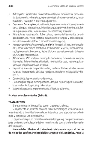 498                                          E. Fernández Cooke, D. Blázquez Gamero


•     Adenopatías localizadas: micobacterias atípicas, tuberculosis, piodermi-
      tis, bartonelosis, rickettsiosis, tripanosomiasis africana y americana, toxo-
      plasmosis, tularemia e infección aguda VIH.
•     Exantema: Sarampión, rickettsiosis, tripanosomiasis africana y ameri-
      cana, dengue, leptospirosis, infección aguda por VIH, helmintiasis, lar-
      va migrans cutánea, larva currens, oncocercosis y ascariasis.
•     Alteraciones respiratorias: Tuberculosis, neumonía/neumonitis de ori-
      gen bacteriana, vírica (difteria, sarampión) o fúngica y broncoespas-
      mo (síndrome de Löeffler o esquistosomiasis aguda).
•     Hepatomegalia/esplenomegalia: malaria, hepatitis virales, mononucle-
      osis, absceso hepático amebiano, leishmaniasis visceral, tripanosomia-
      sis, leptospirosis, brucelosis, fiebre tifoidea, esquistosomiasis, babesio-
      sis, Chagas y toxocariasis.
•     Alteraciones SNC: malaria, meningitis bacteriana, tuberculosis, encefa-
      litis virales, fiebre tifoidea, shigelosis, neurocisticercosis, neuroesquisto-
      somiasis y tripanosomiasis africana.
•     Hepatitis/ ictericia: hepatitis virales, malaria, fiebres virales hemo-
      rrágicas, leptospirosis, absceso hepático amebiano, rickettsiosis y fie-
      bre Q.
•     Conjuntivitis: leptospirosis y adenovirus.
•     Hemorragias: sepsis meningocócica, dengue hemorrágico y otras fie-
      bres virales, leptospirosis y rickettsiosis.
•     Escara: rickettsiosis, tripanosomiasis africana y tularemia.

Pruebas complementarias (Tabla I)

TRATAMIENTO
     El tratamiento será específico según la sospecha clínica.
     Si el paciente se presenta con una fiebre hemorrágica será convenien-
te su traslado a la unidad de cuidados intensivos para soporte hemodiná-
mico y considerar uso de ribavirina.
     Los pacientes que no presenten criterios de ingreso y que puedan mane-
jarse de forma ambulatoria deben remitirse a la consulta de enfermeda-
des tropicales.
     Nunca debe diferirse el tratamiento de la malaria por el hecho
de no poder confirmar microbiológicamente el diagnóstico. Ante la
 