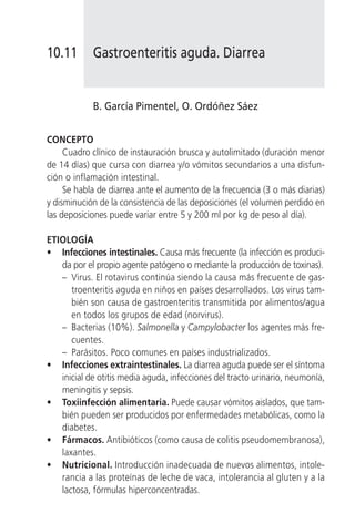 10.11       Gastroenteritis aguda. Diarrea


            B. García Pimentel, O. Ordóñez Sáez


CONCEPTO
     Cuadro clínico de instauración brusca y autolimitado (duración menor
de 14 días) que cursa con diarrea y/o vómitos secundarios a una disfun-
ción o inflamación intestinal.
     Se habla de diarrea ante el aumento de la frecuencia (3 o más diarias)
y disminución de la consistencia de las deposiciones (el volumen perdido en
las deposiciones puede variar entre 5 y 200 ml por kg de peso al día).

ETIOLOGÍA
• Infecciones intestinales. Causa más frecuente (la infección es produci-
   da por el propio agente patógeno o mediante la producción de toxinas).
   – Virus. El rotavirus continúa siendo la causa más frecuente de gas-
      troenteritis aguda en niños en países desarrollados. Los virus tam-
      bién son causa de gastroenteritis transmitida por alimentos/agua
      en todos los grupos de edad (norvirus).
   – Bacterias (10%). Salmonella y Campylobacter los agentes más fre-
      cuentes.
   – Parásitos. Poco comunes en países industrializados.
• Infecciones extraintestinales. La diarrea aguda puede ser el síntoma
   inicial de otitis media aguda, infecciones del tracto urinario, neumonía,
   meningitis y sepsis.
• Toxiinfección alimentaria. Puede causar vómitos aislados, que tam-
   bién pueden ser producidos por enfermedades metabólicas, como la
   diabetes.
• Fármacos. Antibióticos (como causa de colitis pseudomembranosa),
   laxantes.
• Nutricional. Introducción inadecuada de nuevos alimentos, intole-
   rancia a las proteínas de leche de vaca, intolerancia al gluten y a la
   lactosa, fórmulas hiperconcentradas.
 