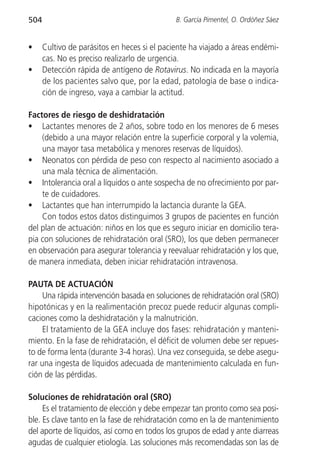 504                                           B. García Pimentel, O. Ordóñez Sáez


•     Cultivo de parásitos en heces si el paciente ha viajado a áreas endémi-
      cas. No es preciso realizarlo de urgencia.
•     Detección rápida de antígeno de Rotavirus. No indicada en la mayoría
      de los pacientes salvo que, por la edad, patología de base o indica-
      ción de ingreso, vaya a cambiar la actitud.

Factores de riesgo de deshidratación
• Lactantes menores de 2 años, sobre todo en los menores de 6 meses
    (debido a una mayor relación entre la superficie corporal y la volemia,
    una mayor tasa metabólica y menores reservas de líquidos).
• Neonatos con pérdida de peso con respecto al nacimiento asociado a
    una mala técnica de alimentación.
• Intolerancia oral a líquidos o ante sospecha de no ofrecimiento por par-
    te de cuidadores.
• Lactantes que han interrumpido la lactancia durante la GEA.
    Con todos estos datos distinguimos 3 grupos de pacientes en función
del plan de actuación: niños en los que es seguro iniciar en domicilio tera-
pia con soluciones de rehidratación oral (SRO), los que deben permanecer
en observación para asegurar tolerancia y reevaluar rehidratación y los que,
de manera inmediata, deben iniciar rehidratación intravenosa.

PAUTA DE ACTUACIÓN
     Una rápida intervención basada en soluciones de rehidratación oral (SRO)
hipotónicas y en la realimentación precoz puede reducir algunas compli-
caciones como la deshidratación y la malnutrición.
     El tratamiento de la GEA incluye dos fases: rehidratación y manteni-
miento. En la fase de rehidratación, el déficit de volumen debe ser repues-
to de forma lenta (durante 3-4 horas). Una vez conseguida, se debe asegu-
rar una ingesta de líquidos adecuada de mantenimiento calculada en fun-
ción de las pérdidas.

Soluciones de rehidratación oral (SRO)
     Es el tratamiento de elección y debe empezar tan pronto como sea posi-
ble. Es clave tanto en la fase de rehidratación como en la de mantenimiento
del aporte de líquidos, así como en todos los grupos de edad y ante diarreas
agudas de cualquier etiología. Las soluciones más recomendadas son las de
 