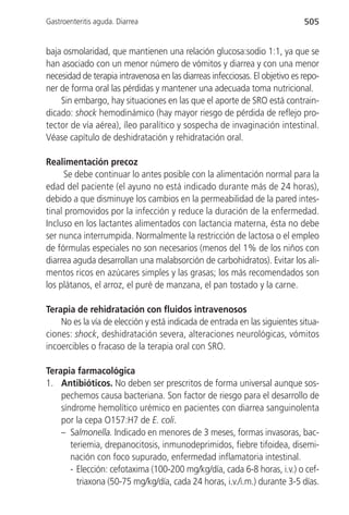 Gastroenteritis aguda. Diarrea                                               505


baja osmolaridad, que mantienen una relación glucosa:sodio 1:1, ya que se
han asociado con un menor número de vómitos y diarrea y con una menor
necesidad de terapia intravenosa en las diarreas infecciosas. El objetivo es repo-
ner de forma oral las pérdidas y mantener una adecuada toma nutricional.
    Sin embargo, hay situaciones en las que el aporte de SRO está contrain-
dicado: shock hemodinámico (hay mayor riesgo de pérdida de reflejo pro-
tector de vía aérea), íleo paralítico y sospecha de invaginación intestinal.
Véase capítulo de deshidratación y rehidratación oral.

Realimentación precoz
      Se debe continuar lo antes posible con la alimentación normal para la
edad del paciente (el ayuno no está indicado durante más de 24 horas),
debido a que disminuye los cambios en la permeabilidad de la pared intes-
tinal promovidos por la infección y reduce la duración de la enfermedad.
Incluso en los lactantes alimentados con lactancia materna, ésta no debe
ser nunca interrumpida. Normalmente la restricción de lactosa o el empleo
de fórmulas especiales no son necesarios (menos del 1% de los niños con
diarrea aguda desarrollan una malabsorción de carbohidratos). Evitar los ali-
mentos ricos en azúcares simples y las grasas; los más recomendados son
los plátanos, el arroz, el puré de manzana, el pan tostado y la carne.

Terapia de rehidratación con fluidos intravenosos
    No es la vía de elección y está indicada de entrada en las siguientes situa-
ciones: shock, deshidratación severa, alteraciones neurológicas, vómitos
incoercibles o fracaso de la terapia oral con SRO.

Terapia farmacológica
1. Antibióticos. No deben ser prescritos de forma universal aunque sos-
    pechemos causa bacteriana. Son factor de riesgo para el desarrollo de
    síndrome hemolítico urémico en pacientes con diarrea sanguinolenta
    por la cepa O157:H7 de E. coli.
    – Salmonella. Indicado en menores de 3 meses, formas invasoras, bac-
       teriemia, drepanocitosis, inmunodeprimidos, fiebre tifoidea, disemi-
       nación con foco supurado, enfermedad inflamatoria intestinal.
       - Elección: cefotaxima (100-200 mg/kg/día, cada 6-8 horas, i.v.) o cef-
         triaxona (50-75 mg/kg/día, cada 24 horas, i.v./i.m.) durante 3-5 días.
 