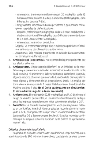506                                            B. García Pimentel, O. Ordóñez Sáez


         - Alternativas: trimetoprim-sulfametoxazol (10 mg/kg/día, cada 12
           horas oralmente durante 3-5 días) o ampicilina (100 mg/kg/día, cada
           6 horas, i.v. durante 7 días).
      – Campylobacter. Indicado en diarrea persistente o para reducir conta-
         gio en hospitales de día/instituciones.
         - Elección: eritromicina (50 mg/kg/día, cada 6-8 horas oral durante 7
           días) o azitromicina (10 mg/kg/día, cada 24 horas oralmente duran-
           te 3-5 días. Adolescente: 500 mg/día).
         - Alternativas: josamicina, doxiciclina.
      – Shigella. Se recomienda siempre que el cultivo sea positivo: cefotaxi-
         ma, ceftriaxona, ciprofloxacino o azitromicina.
      – Aeromonas. Sólo requiere tratamiento en caso de diarrea persisten-
         te: trimetoprim-sulfametoxazol.
2.    Antidiarreicos (loperamida). No recomendados principalmente por
      sus efectos adversos.
3.    Antisecretores. El racecadotrilo (Tiorfan®) es un inhibidor de la ence-
      falinasa que presenta una actividad antisecretora sin disminuir la moti-
      lidad intestinal ni promover el sobrecrecimiento bacteriano. Además,
      algunos estudios observan que acorta la duración de la diarrea y dismi-
      nuye el peso y el volumen de las deposiciones. Dosis: 1,5 mg/kg por
      toma vía oral en mayores de 3 meses. Habitualmente, tres dosis al día.
      Máximo durante 7 días. (Es el único coadyuvante en el tratamien-
      to de las diarreas agudas a tener en cuenta).
4.    Antieméticos. El ondansetrón (0,15 mg/kg/dosis oral/i.v.) disminuye el
      riesgo de vómitos persistentes, el uso de infusión intravenosa de líqui-
      dos y los ingresos hospitalarios en niños con vómitos debidos a GEA.
5.    Prebióticos. Se trata de microorganismos vivos que mejoran el balan-
      ce en la microflora intestinal. Algunas guías los recomiendan en el mane-
      jo de la GEA, principalmente los que tienen una eficacia documentada:
      Lactobacillus GG y Saccharomyces boulardii. Estudios recientes confir-
      man que su empleo reduce la duración de la diarrea en aproximada-
      mente 1 día.

Criterios de manejo hospitalario
    Sospecha de cuidados inadecuados en domicilio, impedimento en la
administración de SRO (vómitos incoercibes), coexistencia de otras patolo-
 