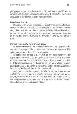 Gastroenteritis aguda. Diarrea                                            507


gías que puedan complicar el curso clínico, fallo en la terapia con SRO (empe-
oramiento de la diarrea o deshidratación a pesar de administrar volúmenes
adecuados) o la presencia de deshidratación severa.

Criterios de ingreso
    Deshidratación severa, alteraciones hidroelectrolíticas significativas,
diarrea abundante, diarrea aguda sanguinolenta o disentería (por mayor
riesgo de complicaciones, como la sepsis u otras afectaciones sistémicas),
incapacidad para la rehidratación oral, pacientes con factores de riesgo
(menores de 3 meses, malnutrición, inmunodeficiencias, patología de
base).

Manejo en domicilio de la diarrea aguda
     Es importante señalar a los cuidadores de los niños los signos de deshi-
dratación y cómo percibirlos. El tratamiento de la diarrea aguda con SRO
debe comenzar en el domicilio lo antes posible.
     En caso de que persista la diarrea más de 14 días se deberá recoger
coprocultivo y restringir la lactosa de la dieta al menos durante 2 semanas
ya que la causa más frecuente de la persistencia de los síntomas es el défi-
cit de lactasa secundario a la inflamación entérica vírica y la infección de
causa bacteriana. Si, a pesar de la exclusión de lactosa de la dieta, persisten
los síntomas, se derivará al especialista para estudio.
     Ante diarreas de más de un mes de evolución hay que descartar enfer-
medad inflamatoria intestinal (particularmente si en las deposiciones hay
sangre), síndrome del intestino irritable, malabsorción (fibrosis quística),
inmunodeficiencia o alteraciones anatómicas (enfermedad de Hirschsprung).
Será indicación de derivación para estudio.
 