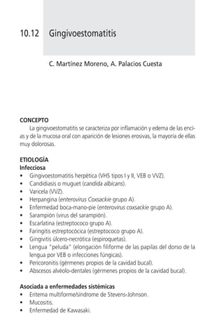 10.12        Gingivoestomatitis


            C. Martínez Moreno, A. Palacios Cuesta




CONCEPTO
     La gingivoestomatitis se caracteriza por inflamación y edema de las encí-
as y de la mucosa oral con aparición de lesiones erosivas, la mayoría de ellas
muy dolorosas.

ETIOLOGÍA
Infecciosa
• Gingivoestomatitis herpética (VHS tipos I y II, VEB o VVZ).
• Candidiasis o muguet (candida albicans).
• Varicela (VVZ).
• Herpangina (enterovirus Coxsackie grupo A).
• Enfermedad boca-mano-pie (enterovirus coxsackie grupo A).
• Sarampión (virus del sarampión).
• Escarlatina (estreptococo grupo A).
• Faringitis estreptocócica (estreptococo grupo A).
• Gingivitis úlcero-necrótica (espiroquetas).
• Lengua “peluda” (elongación filiforme de las papilas del dorso de la
    lengua por VEB o infecciones fúngicas).
• Pericoronitis (gérmenes propios de la cavidad bucal).
• Abscesos alvéolo-dentales (gérmenes propios de la cavidad bucal).

Asociada a enfermedades sistémicas
• Eritema multiforme/síndrome de Stevens-Johnson.
• Mucositis.
• Enfermedad de Kawasaki.
 