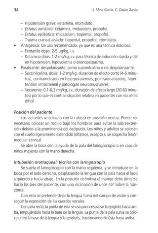 34                                                  S. Mesa García, C. Carpio García


     – Hipotensión grave: ketamina, etomidato.
     – Estatus asmático: ketamina, midazolam, propofol.
     – Estatus epiléptico: midazolam, tiopental, propofol.
     – Trauma craneal aislado: tiopental, propofol, etomidato.
•    Analgésico: De uso recomendado, ya que es una técnica dolorosa.
     – Fentanilo dosis: 2-5 µg/kg, i.v.
     – Ketamina dosis: 1-2 mg/kg, i.v. para técnica de inducción rápida y útil
       en hipotensión, hipovolemia o broncoespasmo.
•    Paralizante: despolarizante, como succinilcolina o no despolarizante.
     – Succinilcolina, dosis: 1-2 mg/kg, duración de efecto corto (4-6 minu-
       tos), contraindicado en hiperpotasemias, politraumatizados, hiper-
       tensión intracraneal y patologías neuromusculares.
     – Vecuronio: 0,1-0,3 mg/kg, i.v., duración de efecto largo (30-60 minu-
       tos) por lo que es contraindicación relativa en pacientes con vía aérea
       difícil.

Posición del paciente
    Los lactantes se colocan con la cabeza en posición neutra. Puede ser
necesario colocar un rodillo bajo los hombros para evitar la sobreexten-
sión debido a la prominencia del occipucio. Los niños y adultos se colocan
con el cuello ligeramente extendido (olfateo), excepto si se sospecha lesión
medular cervical.
    Se abre la boca con la ayuda de la pala del laringoscopio o en caso de
niños mayores con la mano derecha.

Intubación orotraqueal: técnica con laringoscopio
    Se sujeta el laringoscopio con la mano izquierda, y se introduce en la
boca por el lado derecho, desplazando la lengua con la pala hacia el lado
izquierdo y hacia abajo. En la posición definitiva el mango debe dirigirse
hacia los pies del paciente, con una inclinación de unos 45º sobre la hori-
zontal.
    Con esto se pretende dejar la lengua fuera del campo de visión y con-
seguir la exposición de las cuerdas vocales.
    Con pala recta, la punta de ésta se usa para desplazar la epiglotis hacia arri-
ba, empujándola hacia la base de la lengua. La punta de la pala curva se colo-
ca entre la base de la lengua y la epiglotis, traccionando de ésta hacia arriba.
 