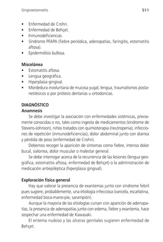 Gingivoestomatitis                                                      511


•   Enfermedad de Crohn.
•   Enfermedad de Behçet.
•   Inmunodeficiencias.
•   Síndrome PFAPA (fiebre periódica, adenopatías, faringitis, estomatitis
    aftosa).
•   Epidermólisis bullosa.

Miscelánea
• Estomatitis aftosa.
• Lengua geográfica.
• Hiperplasia gingival.
• Mordedura involuntaria de mucosa yugal, lengua, traumatismos posta-
   nestésicos o por prótesis dentarias u ortodoncias.

DIAGNÓSTICO
Anamnesis
    Se debe investigar la asociación con enfermedades sistémicas, previa-
mente conocidas o no, tales como ingesta de medicamentos (síndrome de
Stevens-Johnson), niños tratados con quimioterapia (neutropenia), infeccio-
nes de repetición (inmunodeficiencias), dolor abdominal junto con diarrea
y pérdida de peso (enfermedad de Crohn).
    Debemos recoger la aparición de síntomas como fiebre, intenso dolor
bucal, sialorrea, dolor muscular o malestar general.
    Se debe interrogar acerca de la recurrencia de las lesiones (lengua geo-
gráfica, estomatitis aftosa, enfermedad de Behçet) o la administración de
medicación antiepiléptica (hiperplasia gingival).

Exploración física general
     Hay que valorar la presencia de exantemas junto con síndrome febril
pues sugiere, probablemente, una etiología infecciosa (varicela, escarlatina,
enfermedad boca-mano-pie, sarampión).
     Aunque la mayoría de las etiologías cursan con aparición de adenopa-
tías, la presencia de adenopatías junto con edema, fiebre y exantema, hace
sospechar una enfermedad de Kawasaki.
     El eritema nudoso y las úlceras genitales sugieren enfermedad de
Behçet.
 