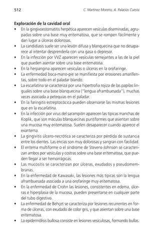 512                                        C. Martínez Moreno, A. Palacios Cuesta


Exploración de la cavidad oral
• En la gingivoestomatitis herpética aparecen vesículas diseminadas, agru-
   padas sobre una base muy eritematosa, que se rompen fácilmente y
   dan lugar a úlceras dolorosas.
• La candidiasis suele ser una lesión difusa y blanquecina que no desapa-
   rece al intentar desprenderla con una gasa o depresor.
• En la infección por VVZ aparecen vesículas semejantes a las de la piel
   que pueden asentar sobre una base eritematosa.
• En la herpangina aparecen vesículas o úlceras en la orofaringe.
• La enfermedad boca-mano-pie se manifiesta por erosiones amarillen-
   tas, sobre todo en el paladar blando.
• La escarlatina se caracteriza por una hipertrofia rojiza de las papilas lin-
   guales sobre una base blanquecina (“lengua aframbuesada”), muchas
   veces asociada a petequias en el paladar.
• En la faringitis estreptocócica pueden observarse las mismas lesiones
   que en la escarlatina.
• En la infección por virus del sarampión aparecen las típicas manchas de
   Koplik, que son máculas blanquecinas puntiformes que asientan sobre
   una mucosa muy eritematosa. Suelen desaparecer cuando aparece el
   exantema.
• La gingivitis úlcero-necrótica se caracteriza por pérdida de sustancia
   entre los dientes. Las encías son muy dolorosas y sangran con facilidad.
• El eritema multiforme o el síndrome de Stevens-Johnson se caracteri-
   zan ambos por vesículas y costras sobre una base eritematosa, que pue-
   den llegar a ser hemorrágicas.
• Las mucositis se caracterizan por úlceras, exudados y pseudomem-
   branas.
• En la enfermedad de Kawasaki, las lesiones más típicas son la lengua
   aframbuesada asociada a una orofaringe muy eritematosa.
• En la enfermedad de Crohn las lesiones, consistentes en edema, úlce-
   ras e hiperplasia de la mucosa, pueden presentarse en cualquier parte
   del tubo digestivo.
• La enfermedad de Behçet se caracteriza por lesiones recurrentes en for-
   ma de úlceras, con exudado de color gris, y que asientan sobre una base
   eritematosa.
• La epidermólisis bullosa consiste en lesiones vesiculosas, formando bullas.
 