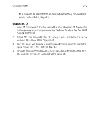 Gingivoestomatitis                                                                515


       ta la duración de los síntomas, el ingreso hospitalario y mejora la tole-
       rancia oral a sólidos y líquidos.

BIBLIOGRAFÍA
1.   Nasser M, Fedorowicz Z, Khoshnevisan MH, Shahiri Tabarestani M. Acyclovir for
     treating primary herpetic gingivostomatitis. Cochrane Database Syst Rev. 2008
     Oct 8;(4):CD006700.
2.   Roback MG. Oral Lesions Fleisher GR, Ludwig S, eds. En Pediatric Emergency
     Medicine. 4th edition. 2000. Págs 415-19.
3.   Dilley DC, Siegel MA, Budnick S. Diagnosing and Treating Common Oral Patho-
     logies. Pediatr Clin N Am 1991; 38: 1227-64.
4.   Ramos JT, Rodríguez V, Bodas A et al. Fiebre periódica, estomatitis aftosa, farin-
     gitis y adenitis cervical. An Esp Pediatr 2000; 52:59-61.
 