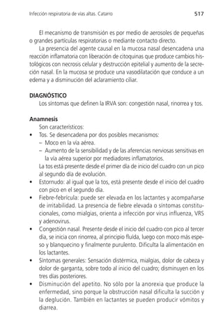Infección respiratoria de vías altas. Catarro                           517


    El mecanismo de transmisión es por medio de aerosoles de pequeñas
o grandes partículas respiratorias o mediante contacto directo.
    La presencia del agente causal en la mucosa nasal desencadena una
reacción inflamatoria con liberación de citoquinas que produce cambios his-
tológicos con necrosis celular y destrucción epitelial y aumento de la secre-
ción nasal. En la mucosa se produce una vasodilatación que conduce a un
edema y a disminución del aclaramiento ciliar.

DIAGNÓSTICO
   Los síntomas que definen la IRVA son: congestión nasal, rinorrea y tos.

Anamnesis
   Son característicos:
• Tos. Se desencadena por dos posibles mecanismos:
   – Moco en la vía aérea.
   – Aumento de la sensibilidad y de las aferencias nerviosas sensitivas en
      la vía aérea superior por mediadores inflamatorios.
   La tos está presente desde el primer día de inicio del cuadro con un pico
   al segundo día de evolución.
• Estornudo: al igual que la tos, está presente desde el inicio del cuadro
   con pico en el segundo día.
• Fiebre-febrícula: puede ser elevada en los lactantes y acompañarse
   de irritabilidad. La presencia de fiebre elevada o síntomas constitu-
   cionales, como mialgias, orienta a infección por virus influenza, VRS
   y adenovirus.
• Congestión nasal. Presente desde el inicio del cuadro con pico al tercer
   día, se inicia con rinorrea, al principio fluída, luego con moco más espe-
   so y blanquecino y finalmente purulento. Dificulta la alimentación en
   los lactantes.
• Síntomas generales: Sensación distérmica, mialgias, dolor de cabeza y
   dolor de garganta, sobre todo al inicio del cuadro; disminuyen en los
   tres días posteriores.
• Disminución del apetito. No sólo por la anorexia que produce la
   enfermedad, sino porque la obstrucción nasal dificulta la succión y
   la deglución. También en lactantes se pueden producir vómitos y
   diarrea.
 