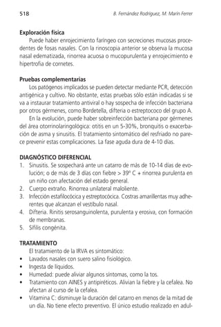 518                                      B. Fernández Rodríguez, M. Marín Ferrer


Exploración física
    Puede haber enrojecimiento faríngeo con secreciones mucosas proce-
dentes de fosas nasales. Con la rinoscopia anterior se observa la mucosa
nasal edematizada, rinorrea acuosa o mucopurulenta y enrojecimiento e
hipertrofia de cornetes.

Pruebas complementarias
    Los patógenos implicados se pueden detectar mediante PCR, detección
antigénica y cultivo. No obstante, estas pruebas sólo están indicadas si se
va a instaurar tratamiento antiviral o hay sospecha de infección bacteriana
por otros gérmenes, como Bordetella, difteria o estreptococo del grupo A.
    En la evolución, puede haber sobreinfección bacteriana por gérmenes
del área otorrinolaringológica: otitis en un 5-30%, bronquitis o exacerba-
ción de asma y sinusitis. El tratamiento sintomático del resfriado no pare-
ce prevenir estas complicaciones. La fase aguda dura de 4-10 días.

DIAGNÓSTICO DIFERENCIAL
1. Sinusitis. Se sospechará ante un catarro de más de 10-14 días de evo-
   lución; o de más de 3 días con fiebre > 39º C + rinorrea purulenta en
   un niño con afectación del estado general.
2. Cuerpo extraño. Rinorrea unilateral maloliente.
3. Infección estafilocócica y estreptocócica. Costras amarillentas muy adhe-
   rentes que alcanzan el vestíbulo nasal.
4. Difteria. Rinitis serosanguinolenta, purulenta y erosiva, con formación
   de membranas.
5. Sífilis congénita.

TRATAMIENTO
   El tratamiento de la IRVA es sintomático:
• Lavados nasales con suero salino fisiológico.
• Ingesta de líquidos.
• Humedad: puede aliviar algunos síntomas, como la tos.
• Tratamiento con AINES y antipiréticos. Alivian la fiebre y la cefalea. No
   afectan al curso de la cefalea.
• Vitamina C: disminuye la duración del catarro en menos de la mitad de
   un día. No tiene efecto preventivo. El único estudio realizado en adul-
 
