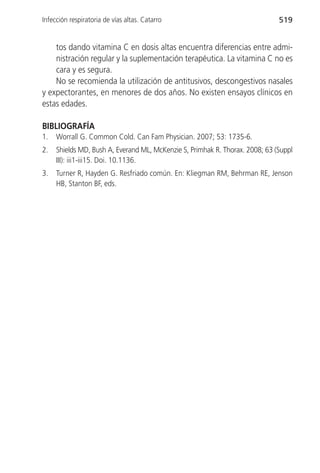 Infección respiratoria de vías altas. Catarro                                 519


    tos dando vitamina C en dosis altas encuentra diferencias entre admi-
    nistración regular y la suplementación terapéutica. La vitamina C no es
    cara y es segura.
    No se recomienda la utilización de antitusivos, descongestivos nasales
y expectorantes, en menores de dos años. No existen ensayos clínicos en
estas edades.

BIBLIOGRAFÍA
1.   Worrall G. Common Cold. Can Fam Physician. 2007; 53: 1735-6.
2.   Shields MD, Bush A, Everand ML, McKenzie S, Primhak R. Thorax. 2008; 63 (Suppl
     III): iii1-iii15. Doi. 10.1136.
3.   Turner R, Hayden G. Resfriado común. En: Kliegman RM, Behrman RE, Jenson
     HB, Stanton BF, eds.
 
