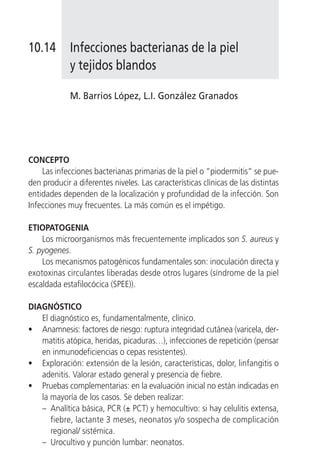 10.14        Infecciones bacterianas de la piel
             y tejidos blandos

             M. Barrios López, L.I. González Granados




CONCEPTO
    Las infecciones bacterianas primarias de la piel o “piodermitis” se pue-
den producir a diferentes niveles. Las características clínicas de las distintas
entidades dependen de la localización y profundidad de la infección. Son
Infecciones muy frecuentes. La más común es el impétigo.

ETIOPATOGENIA
    Los microorganismos más frecuentemente implicados son S. aureus y
S. pyogenes.
    Los mecanismos patogénicos fundamentales son: inoculación directa y
exotoxinas circulantes liberadas desde otros lugares (síndrome de la piel
escaldada estafilocócica (SPEE)).

DIAGNÓSTICO
   El diagnóstico es, fundamentalmente, clínico.
• Anamnesis: factores de riesgo: ruptura integridad cutánea (varicela, der-
   matitis atópica, heridas, picaduras…), infecciones de repetición (pensar
   en inmunodeficiencias o cepas resistentes).
• Exploración: extensión de la lesión, características, dolor, linfangitis o
   adenitis. Valorar estado general y presencia de fiebre.
• Pruebas complementarias: en la evaluación inicial no están indicadas en
   la mayoría de los casos. Se deben realizar:
   – Analítica básica, PCR (± PCT) y hemocultivo: si hay celulitis extensa,
      fiebre, lactante 3 meses, neonatos y/o sospecha de complicación
      regional/ sistémica.
   – Urocultivo y punción lumbar: neonatos.
 