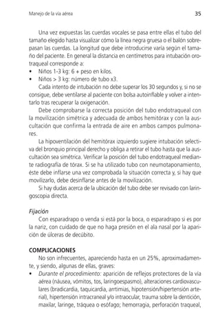 Manejo de la vía aérea                                                        35


     Una vez expuestas las cuerdas vocales se pasa entre ellas el tubo del
tamaño elegido hasta visualizar cómo la línea negra gruesa o el balón sobre-
pasan las cuerdas. La longitud que debe introducirse varía según el tama-
ño del paciente. En general la distancia en centímetros para intubación oro-
traqueal corresponde a:
• Niños 1-3 kg: 6 + peso en kilos.
• Niños > 3 kg: número de tubo x3.
     Cada intento de intubación no debe superar los 30 segundos y, si no se
consigue, debe ventilarse al paciente con bolsa autoinflable y volver a inten-
tarlo tras recuperar la oxigenación.
     Debe comprobarse la correcta posición del tubo endotraqueal con
la movilización simétrica y adecuada de ambos hemitórax y con la aus-
cultación que confirma la entrada de aire en ambos campos pulmona-
res.
     La hipoventilación del hemitórax izquierdo sugiere intubación selecti-
va del bronquio principal derecho y obliga a retirar el tubo hasta que la aus-
cultación sea simétrica. Verificar la posición del tubo endotraqueal median-
te radiografía de tórax. Si se ha utilizado tubo con neumotaponamiento,
éste debe inflarse una vez comprobada la situación correcta y, si hay que
movilizarlo, debe desinflarse antes de la movilización.
     Si hay dudas acerca de la ubicación del tubo debe ser revisado con larin-
goscopia directa.

Fijación
    Con esparadrapo o venda si está por la boca, o esparadrapo si es por
la nariz, con cuidado de que no haga presión en el ala nasal por la apari-
ción de úlceras de decúbito.

COMPLICACIONES
     No son infrecuentes, apareciendo hasta en un 25%, aproximadamen-
te, y siendo, algunas de ellas, graves:
• Durante el procedimiento: aparición de reflejos protectores de la vía
     aérea (náusea, vómitos, tos, laringoespasmo), alteraciones cardiovascu-
     lares (bradicardia, taquicardia, arrtimias, hipotensión/hipertensión arte-
     rial), hipertensión intracraneal y/o intraocular, trauma sobre la dentición,
     maxilar, laringe, tráquea o esófago; hemorragia, perforación traqueal,
 
