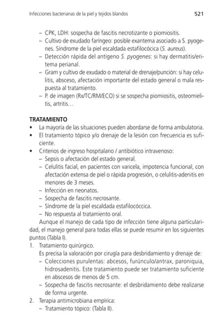 Infecciones bacterianas de la piel y tejidos blandos                     521


     – CPK, LDH: sospecha de fascitis necrotizante o piomiositis.
     – Cultivo de exudado faríngeo: posible exantema asociado a S. pyoge-
       nes. Síndrome de la piel escaldada estafilocócica (S. aureus).
     – Detección rápida del antígeno S. pyogenes: si hay dermatitis/eri-
       tema perianal.
     – Gram y cultivo de exudado o material de drenaje/punción: si hay celu-
       litis, absceso, afectación importante del estado general o mala res-
       puesta al tratamiento.
     – P. de imagen (Rx/TC/RM/ECO) si se sospecha piomiositis, osteomieli-
       tis, artritis…

TRATAMIENTO
• La mayoría de las situaciones pueden abordarse de forma ambulatoria.
• El tratamiento tópico y/o drenaje de la lesión con frecuencia es sufi-
   ciente.
• Criterios de ingreso hospitalario / antibiótico intravenoso:
   – Sepsis o afectación del estado general.
   – Celulitis facial, en pacientes con varicela, impotencia funcional, con
       afectación extensa de piel o rápida progresión, o celulitis-adenitis en
       menores de 3 meses.
   – Infección en neonatos.
   – Sospecha de fascitis necrosante.
   – Síndrome de la piel escaldada estafilocóccica.
   – No respuesta al tratamiento oral.
   Aunque el manejo de cada tipo de infección tiene alguna particulari-
dad, el manejo general para todas ellas se puede resumir en los siguientes
puntos (Tabla I).
1. Tratamiento quirúrgico.
   Es precisa la valoración por cirugía para desbridamiento y drenaje de:
   – Colecciones purulentas: abcesos, furúnculo/antrax, paroniquia,
       hidrosadenitis. Este tratamiento puede ser tratamiento suficiente
       en abscesos de menos de 5 cm.
   – Sospecha de fascitis necrosante: el desbridamiento debe realizarse
       de forma urgente.
2. Terapia antimicrobiana empírica:
   – Tratamiento tópico: (Tabla II).
 
