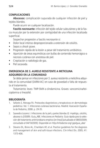 524                                             M. Barrios López, L.I. González Granados


COMPLICACIONES
     Abscesos: complicación supurada de cualquier infección de piel y
tejidos blandos.
     Puede ocurrir en cualquier localización.
     Fascitis necrosante: infección del tejido celular subcutáneo y de la fas-
cia muscular por la extensión por contigüidad de una infección localizada
superficial.
     Sospechar progresión a fascitis necrosante si:
• Dolor local intenso desproporcionado a extensión de celulitis.
• Sepsis o shock grave.
• Progresión rápida de la lesión a pesar del tratamiento antibiótico.
• Aparición de áreas equimóticas con bullas de contenido hemorrágico o
     necrosis cutánea con anestesia de piel.
• Crepitación o radiología de gas.
• Piel socavada.

EMERGENCIA DE S. AUREUS RESISTENTE A METICILINA
ADQUIRIDO EN LA COMUNIDAD
     Se debe pensar en infecciones por S. aureus resistente a meticilina adqui-
rido en la comunidad (SARM-AC) en caso de gravedad o falta de respues-
ta al tratamiento.
     Tratamiento: leves: TMP-SMX o clindamicina. Graves: vancomicina/tei-
coplanina o linezolid.

BIBLIOGRAFÍA
1.    Sellarés E, Moraga FA. Protocolos diagnósticos y terapéuticos en dermatología
      pediátrica: Vol. 1. Infecciones cutáneas bacterianas. Madrid: Asociación Españo-
      la de Pediatría; 2008. p. 29-35.
2.    Saavedra Lozano J. Infecciones de la piel y partes blandas (I): impétigo, celulitis,
      absceso (v.2/2009). Guía_ABE. Infecciones en Pediatría. Guía rápida para la selec-
      ción del tratamiento antimicrobiano empírico [en línea] [actualizado el 08/03/2009;
      consultado el 04/10/2009]. Disponible en http://infodoctor.org/ gipi/guia_abe/
3.    Stevens DL, Bisno AL, Chambers HF, et al. Practice guidelines for the diagnosis
      and management of skin and soft-tissue infections. Clin Infect Dis. 2005; 41:
      1373-406.
 