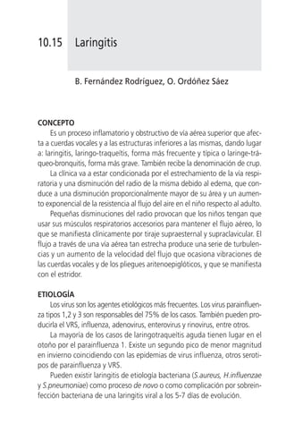 10.15        Laringitis


             B. Fernández Rodríguez, O. Ordóñez Sáez



CONCEPTO
     Es un proceso inflamatorio y obstructivo de vía aérea superior que afec-
ta a cuerdas vocales y a las estructuras inferiores a las mismas, dando lugar
a: laringitis, laringo-traqueítis, forma más frecuente y típica o laringe-trá-
queo-bronquitis, forma más grave. También recibe la denominación de crup.
     La clínica va a estar condicionada por el estrechamiento de la vía respi-
ratoria y una disminución del radio de la misma debido al edema, que con-
duce a una disminución proporcionalmente mayor de su área y un aumen-
to exponencial de la resistencia al flujo del aire en el niño respecto al adulto.
     Pequeñas disminuciones del radio provocan que los niños tengan que
usar sus músculos respiratorios accesorios para mantener el flujo aéreo, lo
que se manifiesta clínicamente por tiraje supraesternal y supraclavicular. El
flujo a través de una vía aérea tan estrecha produce una serie de turbulen-
cias y un aumento de la velocidad del flujo que ocasiona vibraciones de
las cuerdas vocales y de los pliegues aritenoepiglóticos, y que se manifiesta
con el estridor.

ETIOLOGÍA
     Los virus son los agentes etiológicos más frecuentes. Los virus parainfluen-
za tipos 1,2 y 3 son responsables del 75% de los casos. También pueden pro-
ducirla el VRS, influenza, adenovirus, enterovirus y rinovirus, entre otros.
     La mayoría de los casos de laringotraqueítis aguda tienen lugar en el
otoño por el parainfluenza 1. Existe un segundo pico de menor magnitud
en invierno coincidiendo con las epidemias de virus influenza, otros seroti-
pos de parainfluenza y VRS.
     Pueden existir laringitis de etiología bacteriana (S.aureus, H.influenzae
y S.pneumoniae) como proceso de novo o como complicación por sobrein-
fección bacteriana de una laringitis viral a los 5-7 días de evolución.
 