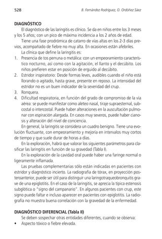 528                                        B. Fernández Rodríguez, O. Ordóñez Sáez


DIAGNÓSTICO
     El diagnóstico de las laringitis es clínico. Se da en niños entre los 3 meses
y los 5 años; con un pico de máxima incidencia a los 2 años de edad.
     Tiene una fase prodrómica de catarro de vías altas en los 2-3 días pre-
vios, acompañado de fiebre no muy alta. En ocasiones están afebriles.
     La clínica que define la laringitis es:
1. Presencia de tos perruna o metálica: con un empeoramiento caracterís-
     tico nocturno, así como con la agitación, el llanto y el decúbito. Los
     niños prefieren estar en posición de erguido al decúbito.
2. Estridor inspiratorio: Desde formas leves, audibles cuando el niño está
     llorando o agitado, hasta grave, presente en reposo. La intensidad del
     estridor no es un buen indicador de la severidad del crup.
3. Ronquera.
4. Dificultad respiratoria, en función del grado de compromiso de la vía
     aérea: se puede manifestar como aleteo nasal, tiraje supraesternal, sub-
     costal o intercostal. Puede haber alteraciones en la auscultación pulmo-
     nar con espiración alargada. En casos muy severos, puede haber ciano-
     sis y alteración del nivel de conciencia.
     En general, la laringitis se considera un cuadro benigno. Tiene una evo-
lución fluctuante, con empeoramiento y mejoría en intervalos muy cortos
de tiempo y que suele durar de horas a días.
     En la exploración, habrá que valorar los siguientes parámetros para cla-
sificar las laringitis en función de su gravedad (Tabla I).
     En la exploración de la cavidad oral puede haber una faringe normal o
ligeramente inflamada.
     Las pruebas complementarias sólo están indicadas en pacientes con
estridor y diagnóstico incierto. La radiografía de tórax, en proyección pos-
teroanterior, puede ser útil para distinguir una laringotraqueobronquitis gra-
ve de una epiglotitis. En el caso de la laringitis, se aprecia la típica estenosis
subglótica o “signo del campanario”. En algunos pacientes con crup, este
signo puede faltar e incluso aparecer en pacientes con epiglotitis. La radio-
grafía no muestra buena correlación con la gravedad de la enfermedad.

DIAGNÓSTICO DIFERENCIAL (Tabla II)
   Se deben sospechar otras entidades diferentes, cuando se observa:
• Aspecto tóxico o fiebre elevada.
 
