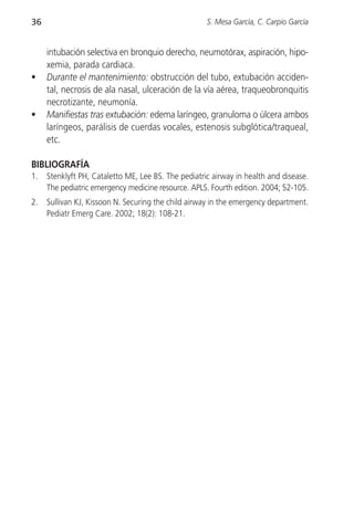36                                                   S. Mesa García, C. Carpio García


     intubación selectiva en bronquio derecho, neumotórax, aspiración, hipo-
     xemia, parada cardiaca.
•    Durante el mantenimiento: obstrucción del tubo, extubación acciden-
     tal, necrosis de ala nasal, ulceración de la vía aérea, traqueobronquitis
     necrotizante, neumonía.
•    Manifiestas tras extubación: edema laríngeo, granuloma o úlcera ambos
     laríngeos, parálisis de cuerdas vocales, estenosis subglótica/traqueal,
     etc.

BIBLIOGRAFÍA
1.   Stenklyft PH, Cataletto ME, Lee BS. The pediatric airway in health and disease.
     The pediatric emergency medicine resource. APLS. Fourth edition. 2004; 52-105.
2.   Sullivan KJ, Kissoon N. Securing the child airway in the emergency department.
     Pediatr Emerg Care. 2002; 18(2): 108-21.
 