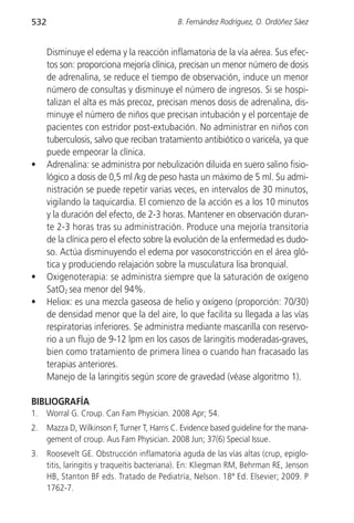 532                                           B. Fernández Rodríguez, O. Ordóñez Sáez


      Disminuye el edema y la reacción inflamatoria de la vía aérea. Sus efec-
      tos son: proporciona mejoría clínica, precisan un menor número de dosis
      de adrenalina, se reduce el tiempo de observación, induce un menor
      número de consultas y disminuye el número de ingresos. Si se hospi-
      talizan el alta es más precoz, precisan menos dosis de adrenalina, dis-
      minuye el número de niños que precisan intubación y el porcentaje de
      pacientes con estridor post-extubación. No administrar en niños con
      tuberculosis, salvo que reciban tratamiento antibiótico o varicela, ya que
      puede empeorar la clínica.
•     Adrenalina: se administra por nebulización diluida en suero salino fisio-
      lógico a dosis de 0,5 ml /kg de peso hasta un máximo de 5 ml. Su admi-
      nistración se puede repetir varias veces, en intervalos de 30 minutos,
      vigilando la taquicardia. El comienzo de la acción es a los 10 minutos
      y la duración del efecto, de 2-3 horas. Mantener en observación duran-
      te 2-3 horas tras su administración. Produce una mejoría transitoria
      de la clínica pero el efecto sobre la evolución de la enfermedad es dudo-
      so. Actúa disminuyendo el edema por vasoconstricción en el área gló-
      tica y produciendo relajación sobre la musculatura lisa bronquial.
•     Oxigenoterapia: se administra siempre que la saturación de oxígeno
      SatO2 sea menor del 94%.
•     Heliox: es una mezcla gaseosa de helio y oxígeno (proporción: 70/30)
      de densidad menor que la del aire, lo que facilita su llegada a las vías
      respiratorias inferiores. Se administra mediante mascarilla con reservo-
      rio a un flujo de 9-12 lpm en los casos de laringitis moderadas-graves,
      bien como tratamiento de primera línea o cuando han fracasado las
      terapias anteriores.
      Manejo de la laringitis según score de gravedad (véase algoritmo 1).

BIBLIOGRAFÍA
1.    Worral G. Croup. Can Fam Physician. 2008 Apr; 54.
2.    Mazza D, Wilkinson F, Turner T, Harris C. Evidence based guideline for the mana-
      gement of croup. Aus Fam Physician. 2008 Jun; 37(6) Special Issue.
3.    Roosevelt GE. Obstrucción inflamatoria aguda de las vías altas (crup, epiglo-
      titis, laringitis y traqueítis bacteriana). En: Kliegman RM, Behrman RE, Jenson
      HB, Stanton BF eds. Tratado de Pediatría, Nelson. 18ª Ed. Elsevier; 2009. P
      1762-7.
 