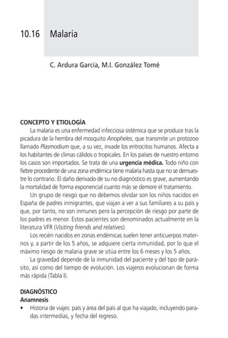 10.16        Malaria


             C. Ardura García, M.I. González Tomé




CONCEPTO Y ETIOLOGÍA
     La malaria es una enfermedad infecciosa sistémica que se produce tras la
picadura de la hembra del mosquito Anopheles, que transmite un protozoo
llamado Plasmodium que, a su vez, invade los eritrocitos humanos. Afecta a
los habitantes de climas cálidos o tropicales. En los países de nuestro entorno
los casos son importados. Se trata de una urgencia médica. Todo niño con
fiebre procedente de una zona endémica tiene malaria hasta que no se demues-
tre lo contrario. El daño derivado de su no diagnóstico es grave, aumentando
la mortalidad de forma exponencial cuanto más se demore el tratamiento.
     Un grupo de riesgo que no debemos olvidar son los niños nacidos en
España de padres inmigrantes, que viajan a ver a sus familiares a su país y
que, por tanto, no son inmunes pero la percepción de riesgo por parte de
los padres es menor. Estos pacientes son denominados actualmente en la
literatura VFR (Visiting friends and relatives).
     Los recién nacidos en zonas endémicas suelen tener anticuerpos mater-
nos y, a partir de los 5 años, se adquiere cierta inmunidad, por lo que el
máximo riesgo de malaria grave se sitúa entre los 6 meses y los 5 años.
     La gravedad depende de la inmunidad del paciente y del tipo de pará-
sito, así como del tiempo de evolución. Los viajeros evolucionan de forma
más rápida (Tabla I).

DIAGNÓSTICO
Anamnesis
• Historia de viajes: país y área del país al que ha viajado, incluyendo para-
   das intermedias, y fecha del regreso.
 