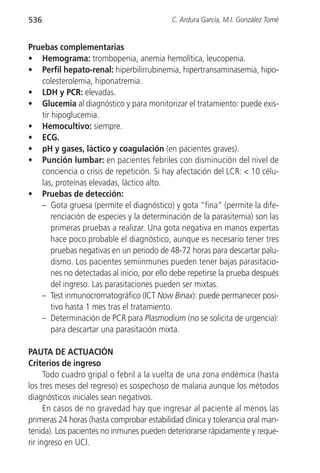 536                                         C. Ardura García, M.I. González Tomé


Pruebas complementarias
• Hemograma: trombopenia, anemia hemolítica, leucopenia.
• Perfil hepato-renal: hiperbilirrubinemia, hipertransaminasemia, hipo-
   colesterolemia, hiponatremia.
• LDH y PCR: elevadas.
• Glucemia al diagnóstico y para monitorizar el tratamiento: puede exis-
   tir hipoglucemia.
• Hemocultivo: siempre.
• ECG.
• pH y gases, láctico y coagulación (en pacientes graves).
• Punción lumbar: en pacientes febriles con disminución del nivel de
   conciencia o crisis de repetición. Si hay afectación del LCR: < 10 célu-
   las, proteínas elevadas, láctico alto.
• Pruebas de detección:
   – Gota gruesa (permite el diagnóstico) y gota “fina” (permite la dife-
       renciación de especies y la determinación de la parasitemia) son las
       primeras pruebas a realizar. Una gota negativa en manos expertas
       hace poco probable el diagnóstico, aunque es necesario tener tres
       pruebas negativas en un periodo de 48-72 horas para descartar palu-
       dismo. Los pacientes semiinmunes pueden tener bajas parasitacio-
       nes no detectadas al inicio, por ello debe repetirse la prueba después
       del ingreso. Las parasitaciones pueden ser mixtas.
   – Test inmunocromatográfico (ICT Now Binax): puede permanecer posi-
       tivo hasta 1 mes tras el tratamiento.
   – Determinación de PCR para Plasmodium (no se solicita de urgencia):
       para descartar una parasitación mixta.

PAUTA DE ACTUACIÓN
Criterios de ingreso
      Todo cuadro gripal o febril a la vuelta de una zona endémica (hasta
los tres meses del regreso) es sospechoso de malaria aunque los métodos
diagnósticos iniciales sean negativos.
      En casos de no gravedad hay que ingresar al paciente al menos las
primeras 24 horas (hasta comprobar estabilidad clínica y tolerancia oral man-
tenida). Los pacientes no inmunes pueden deteriorarse rápidamente y reque-
rir ingreso en UCI.
 