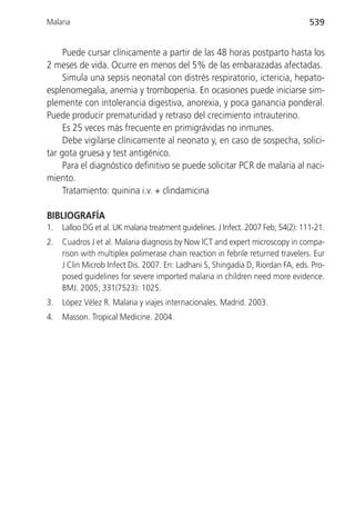 Malaria                                                                             539


     Puede cursar clínicamente a partir de las 48 horas postparto hasta los
2 meses de vida. Ocurre en menos del 5% de las embarazadas afectadas.
     Simula una sepsis neonatal con distrés respiratorio, ictericia, hepato-
esplenomegalia, anemia y trombopenia. En ocasiones puede iniciarse sim-
plemente con intolerancia digestiva, anorexia, y poca ganancia ponderal.
Puede producir prematuridad y retraso del crecimiento intrauterino.
     Es 25 veces más frecuente en primigrávidas no inmunes.
     Debe vigilarse clínicamente al neonato y, en caso de sospecha, solici-
tar gota gruesa y test antigénico.
     Para el diagnóstico definitivo se puede solicitar PCR de malaria al naci-
miento.
     Tratamiento: quinina i.v. + clindamicina

BIBLIOGRAFÍA
1.   Lalloo DG et al. UK malaria treatment guidelines. J Infect. 2007 Feb; 54(2): 111-21.
2.   Cuadros J et al. Malaria diagnosis by Now ICT and expert microscopy in compa-
     rison with multiplex polimerase chain reaction in febrile returned travelers. Eur
     J Clin Microb Infect Dis. 2007. En: Ladhani S, Shingadia D, Riordan FA, eds. Pro-
     posed guidelines for severe imported malaria in children need more evidence.
     BMJ. 2005; 331(7523): 1025.
3.   López Vélez R. Malaria y viajes internacionales. Madrid. 2003.
4.   Masson. Tropical Medicine. 2004.
 