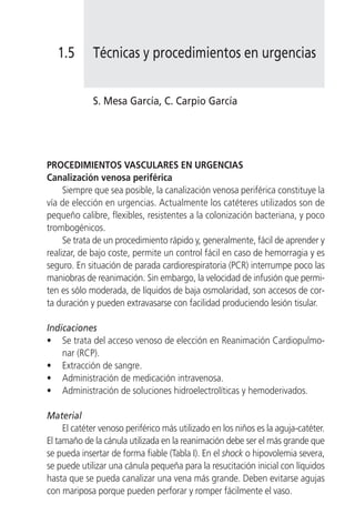 1.5       Técnicas y procedimientos en urgencias


             S. Mesa García, C. Carpio García




PROCEDIMIENTOS VASCULARES EN URGENCIAS
Canalización venosa periférica
     Siempre que sea posible, la canalización venosa periférica constituye la
vía de elección en urgencias. Actualmente los catéteres utilizados son de
pequeño calibre, flexibles, resistentes a la colonización bacteriana, y poco
trombogénicos.
     Se trata de un procedimiento rápido y, generalmente, fácil de aprender y
realizar, de bajo coste, permite un control fácil en caso de hemorragia y es
seguro. En situación de parada cardiorespiratoria (PCR) interrumpe poco las
maniobras de reanimación. Sin embargo, la velocidad de infusión que permi-
ten es sólo moderada, de líquidos de baja osmolaridad, son accesos de cor-
ta duración y pueden extravasarse con facilidad produciendo lesión tisular.

Indicaciones
• Se trata del acceso venoso de elección en Reanimación Cardiopulmo-
    nar (RCP).
• Extracción de sangre.
• Administración de medicación intravenosa.
• Administración de soluciones hidroelectrolíticas y hemoderivados.

Material
     El catéter venoso periférico más utilizado en los niños es la aguja-catéter.
El tamaño de la cánula utilizada en la reanimación debe ser el más grande que
se pueda insertar de forma fiable (Tabla I). En el shock o hipovolemia severa,
se puede utilizar una cánula pequeña para la resucitación inicial con líquidos
hasta que se pueda canalizar una vena más grande. Deben evitarse agujas
con mariposa porque pueden perforar y romper fácilmente el vaso.
 