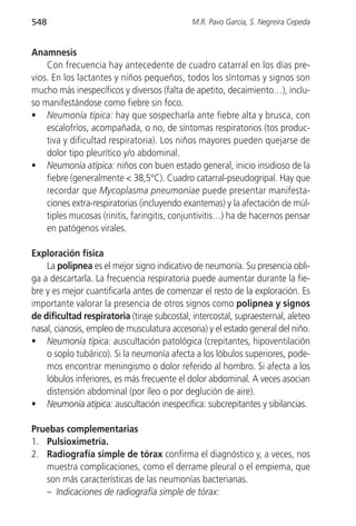 548                                           M.R. Pavo García, S. Negreira Cepeda


Anamnesis
    Con frecuencia hay antecedente de cuadro catarral en los días pre-
vios. En los lactantes y niños pequeños, todos los síntomas y signos son
mucho más inespecíficos y diversos (falta de apetito, decaimiento…), inclu-
so manifestándose como fiebre sin foco.
• Neumonía típica: hay que sospecharla ante fiebre alta y brusca, con
    escalofríos, acompañada, o no, de síntomas respiratorios (tos produc-
    tiva y dificultad respiratoria). Los niños mayores pueden quejarse de
    dolor tipo pleurítico y/o abdominal.
• Neumonía atípica: niños con buen estado general, inicio insidioso de la
    fiebre (generalmente < 38,5°C). Cuadro catarral-pseudogripal. Hay que
    recordar que Mycoplasma pneumoniae puede presentar manifesta-
    ciones extra-respiratorias (incluyendo exantemas) y la afectación de múl-
    tiples mucosas (rinitis, faringitis, conjuntivitis…) ha de hacernos pensar
    en patógenos virales.

Exploración física
    La polipnea es el mejor signo indicativo de neumonía. Su presencia obli-
ga a descartarla. La frecuencia respiratoria puede aumentar durante la fie-
bre y es mejor cuantificarla antes de comenzar el resto de la exploración. Es
importante valorar la presencia de otros signos como polipnea y signos
de dificultad respiratoria (tiraje subcostal, intercostal, supraesternal, aleteo
nasal, cianosis, empleo de musculatura accesoria) y el estado general del niño.
• Neumonía típica: auscultación patológica (crepitantes, hipoventilación
    o soplo tubárico). Si la neumonía afecta a los lóbulos superiores, pode-
    mos encontrar meningismo o dolor referido al hombro. Si afecta a los
    lóbulos inferiores, es más frecuente el dolor abdominal. A veces asocian
    distensión abdominal (por íleo o por deglución de aire).
• Neumonía atípica: auscultación inespecífica: subcrepitantes y sibilancias.

Pruebas complementarias
1. Pulsioximetría.
2. Radiografía simple de tórax confirma el diagnóstico y, a veces, nos
   muestra complicaciones, como el derrame pleural o el empiema, que
   son más características de las neumonías bacterianas.
   – Indicaciones de radiografía simple de tórax:
 