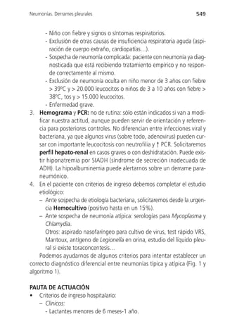Neumonías. Derrames pleurales                                           549


       - Niño con fiebre y signos o síntomas respiratorios.
       - Exclusión de otras causas de insuficiencia respiratoria aguda (aspi-
         ración de cuerpo extraño, cardiopatías…).
       - Sospecha de neumonía complicada: paciente con neumonía ya diag-
         nosticada que está recibiendo tratamiento empírico y no respon-
         de correctamente al mismo.
       - Exclusión de neumonía oculta en niño menor de 3 años con fiebre
         > 39ºC y > 20.000 leucocitos o niños de 3 a 10 años con fiebre >
         38ºC, tos y > 15.000 leucocitos.
       - Enfermedad grave.
3. Hemograma y PCR: no de rutina: sólo están indicados si van a modi-
    ficar nuestra actitud, aunque pueden servir de orientación y referen-
    cia para posteriores controles. No diferencian entre infecciones viral y
    bacteriana, ya que algunos virus (sobre todo, adenovirus) pueden cur-
    sar con importante leucocitosis con neutrofilia y ↑ PCR. Solicitaremos
    perfil hepato-renal en casos graves o con deshidratación. Puede exis-
    tir hiponatremia por SIADH (síndrome de secreción inadecuada de
    ADH). La hipoalbuminemia puede alertarnos sobre un derrame para-
    neumónico.
4. En el paciente con criterios de ingreso debemos completar el estudio
    etiológico:
    – Ante sospecha de etiología bacteriana, solicitaremos desde la urgen-
       cia Hemocultivo (positivo hasta en un 15%).
    – Ante sospecha de neumonía atípica: serologías para Mycoplasma y
       Chlamydia.
       Otros: aspirado nasofaríngeo para cultivo de virus, test rápido VRS,
       Mantoux, antígeno de Legionella en orina, estudio del líquido pleu-
       ral si existe toraconcentesis…
    Podemos ayudarnos de algunos criterios para intentar establecer un
correcto diagnóstico diferencial entre neumonías típica y atípica (Fig. 1 y
algoritmo 1).

PAUTA DE ACTUACIÓN
• Criterios de ingreso hospitalario:
   – Clínicos:
     - Lactantes menores de 6 meses-1 año.
 