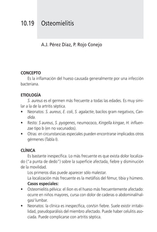 10.19        Osteomielitis


             A.J. Pérez Díaz, P. Rojo Conejo




CONCEPTO
    Es la inflamación del hueso causada generalmente por una infección
bacteriana.

ETIOLOGÍA
     S. aureus es el germen más frecuente a todas las edades. Es muy simi-
lar a la de la artritis séptica.
• Neonatos: S. aureus, E. coli, S. agalactie, bacilos gram negativos, Can-
     dida.
• Resto: S aureus, S. pyogenes, neumococo, Kingella kingae, H. influen-
     zae tipo b (en no vacunados).
• Otras: en circunstancias especiales pueden encontrarse implicados otros
     gérmenes (Tabla I).

CLÍNICA
    Es bastante inespecífica. Lo más frecuente es que exista dolor localiza-
do (“a punta de dedo”) sobre la superficie afectada, fiebre y disminución
de la movilidad.
    Los primeros días puede aparecer sólo malestar.
    La localización más frecuente es la metáfisis del fémur, tibia y húmero.
    Casos especiales:
• Osteomielitis pélvica: el ílion es el hueso más frecuentemente afectado:
    ocurre en niños mayores, cursa con dolor de caderas o abdominal/nal-
    gas/ lumbar.
• Neonatos: la clínica es inespecífica, con/sin fiebre. Suele existir irritabi-
    lidad, pseudoparálisis del miembro afectado. Puede haber celulitis aso-
    ciada. Puede complicarse con artritis séptica.
 