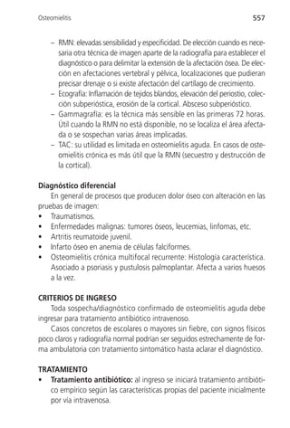 Osteomielitis                                                               557


     – RMN: elevadas sensibilidad y especificidad. De elección cuando es nece-
       saria otra técnica de imagen aparte de la radiografía para establecer el
       diagnóstico o para delimitar la extensión de la afectación ósea. De elec-
       ción en afectaciones vertebral y pélvica, localizaciones que pudieran
       precisar drenaje o si existe afectación del cartílago de crecimiento.
     – Ecografía: Inflamación de tejidos blandos, elevación del periostio, colec-
       ción subperióstica, erosión de la cortical. Absceso subperióstico.
     – Gammagrafía: es la técnica más sensible en las primeras 72 horas.
       Útil cuando la RMN no está disponible, no se localiza el área afecta-
       da o se sospechan varias áreas implicadas.
     – TAC: su utilidad es limitada en osteomielitis aguda. En casos de oste-
       omielitis crónica es más útil que la RMN (secuestro y destrucción de
       la cortical).

Diagnóstico diferencial
    En general de procesos que producen dolor óseo con alteración en las
pruebas de imagen:
• Traumatismos.
• Enfermedades malignas: tumores óseos, leucemias, linfomas, etc.
• Artritis reumatoide juvenil.
• Infarto óseo en anemia de células falciformes.
• Osteomielitis crónica multifocal recurrente: Histología característica.
    Asociado a psoriasis y pustulosis palmoplantar. Afecta a varios huesos
    a la vez.

CRITERIOS DE INGRESO
    Toda sospecha/diagnóstico confirmado de osteomielitis aguda debe
ingresar para tratamiento antibiótico intravenoso.
    Casos concretos de escolares o mayores sin fiebre, con signos físicos
poco claros y radiografía normal podrían ser seguidos estrechamente de for-
ma ambulatoria con tratamiento sintomático hasta aclarar el diagnóstico.

TRATAMIENTO
• Tratamiento antibiótico: al ingreso se iniciará tratamiento antibióti-
   co empírico según las características propias del paciente inicialmente
   por vía intravenosa.
 