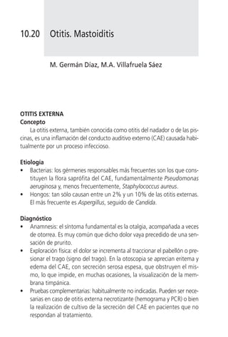 10.20       Otitis. Mastoiditis


            M. Germán Díaz, M.A. Villafruela Sáez




OTITIS EXTERNA
Concepto
    La otitis externa, también conocida como otitis del nadador o de las pis-
cinas, es una inflamación del conducto auditivo externo (CAE) causada habi-
tualmente por un proceso infeccioso.

Etiología
• Bacterias: los gérmenes responsables más frecuentes son los que cons-
    tituyen la flora saprófita del CAE, fundamentalmente Pseudomonas
    aeruginosa y, menos frecuentemente, Staphylococcus aureus.
• Hongos: tan sólo causan entre un 2% y un 10% de las otitis externas.
    El más frecuente es Aspergillus, seguido de Candida.

Diagnóstico
• Anamnesis: el síntoma fundamental es la otalgia, acompañada a veces
   de otorrea. Es muy común que dicho dolor vaya precedido de una sen-
   sación de prurito.
• Exploración física: el dolor se incrementa al traccionar el pabellón o pre-
   sionar el trago (signo del trago). En la otoscopia se aprecian eritema y
   edema del CAE, con secreción serosa espesa, que obstruyen el mis-
   mo, lo que impide, en muchas ocasiones, la visualización de la mem-
   brana timpánica.
• Pruebas complementarias: habitualmente no indicadas. Pueden ser nece-
   sarias en caso de otitis externa necrotizante (hemograma y PCR) o bien
   la realización de cultivo de la secreción del CAE en pacientes que no
   respondan al tratamiento.
 