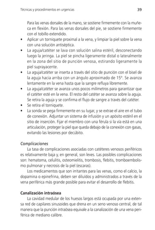 Técnicas y procedimientos en urgencias                                     39


    Para las venas dorsales de la mano, se sostiene firmemente con la muñe-
    ca en flexión. Para las venas dorsales del pie, se sostiene firmemente
    con el tobillo extendido.
•   Aplicar un torniquete proximal a la vena, y limpiar la piel sobre la vena
    con una solución antiséptica.
•   La aguja/catéter se lava con solución salina estéril, desconectando
    luego la jeringa. La piel se pincha ligeramente distal o lateralmente
    en la zona del sitio de punción venosa, estirando ligeramente la
    piel suprayacente.
•   La aguja/catéter se inserta a través del sitio de punción con el bisel de
    la aguja hacia arriba con un ángulo aproximado de 15º. Se avanza
    lentamente en la vena hasta que la sangre refluya libremente.
•   La aguja/catéter se avanza unos pocos milímetros para garantizar que
    el catéter esté en la vena. El resto del catéter se avanza sobre la aguja.
    Se retira la aguja y se confirma el flujo de sangre a través del catéter.
•   Se retira el torniquete.
•   La sonda se pega firmemente en su lugar, y se extrae el aire en el tubo
    de conexión. Adjuntar un sistema de infusión y un apósito estéril en el
    sitio de inserción. Fijar el miembro con una férula si la vía está en una
    articulación, proteger la piel que queda debajo de la conexión con gasas,
    evitando las lesiones por decúbito.

Complicaciones
     La tasa de complicaciones asociadas con catéteres venosos periféricos
es relativamente baja y, en general, son leves. Las posibles complicaciones
son: hematoma, celulitis, osteomielitis, trombosis, flebitis, tromboembolis-
mo pulmonar y necrosis de la piel (escaras).
     Los medicamentos que son irritantes para las venas, como el calcio, la
dopamina o epinefrina, deben ser diluídos y administrados a través de la
vena periférica más grande posible para evitar el desarrollo de flebitis.

Canalización intraósea
     La cavidad medular de los huesos largos está ocupada por una exten-
sa red de capilares sinusoides que drena en un seno venoso central, de tal
manera que la punción intraósea equivale a la canalización de una vena peri-
férica de mediano calibre.
 