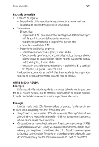 Otitis. Mastoiditis                                                     561


Pauta de actuación
• Criterios de ingreso:
   – Sospecha de otitis necrotizante aguda u otitis externa maligna.
   – Sospecha de pericondritis o celulitis secundaria.
• Tratamiento:
   – Sintomático:
     - Limpieza del CAE, para comprobar la integridad del tímpano y per-
       mitir la administración del tratamiento tópico.
     - Analgésicos: paracetamol o ibuprofeno, por vía oral.
     - Evitar la humedad del CAE.
   – Tratamiento antibiótico empírico:
     - Ciprofloxacino tópico: 4-6 gotas, 3 veces al día.
     - Asociación de ciprofloxacino + corticoides tópicos (aunque el efec-
       to beneficioso de los corticoides tópicos no está claramente demos-
       trado): 4-6 gotas, 3 veces al día.
     - Asociación de antibióticos (neomicina + polimixina B) y corticoi-
       des tópicos: 3-4 gotas, 3-4 veces al día.
   La duración aconsejada es de 5-7 días. La mayoría de los preparados
   tópicos no deben administrarse durante más de 10 días.

OTITIS MEDIA AGUDA
Concepto
     Enfermedad inflamatoria aguda de la mucosa del oído medio que, den-
tro de su historia natural, puede presentar acumulación de líquido purulen-
to en la cavidad del oído medio y salida espontánea al exterior.

Etiología
    La otitis media guda (OMA) se considera un proceso fundamentalmen-
te bacteriano. Los patógenos más frecuentes son:
• Streptococcus pneumoniae (30% de los casos), Haemophilus influen-
    zae (20-25%) y Moraxella catarrhalis (10-15%), aunque en España esta
    última es una causa poco frecuente.
• Otros patógenos menos habituales son Streptococcus pyogenes (3-5%),
    Staphylococcus aureus (1-3%) y ya, más excepcionalmente, bacilos anae-
    robios y gramnegativos, como Escherichia coli o Pseudomonas aeurigino-
    sa (aunque su presencia es frecuente en el exudado de portadores del tubo
    de timpanostomía y pueden ser también causa de OMA en neonatos).
 