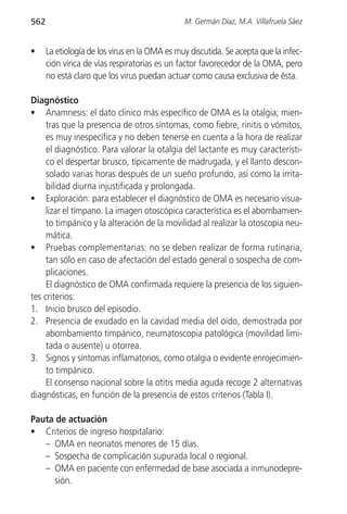 562                                            M. Germán Díaz, M.A. Villafruela Sáez


•     La etiología de los virus en la OMA es muy discutida. Se acepta que la infec-
      ción vírica de vías respiratorias es un factor favorecedor de la OMA, pero
      no está claro que los virus puedan actuar como causa exclusiva de ésta.

Diagnóstico
• Anamnesis: el dato clínico más específico de OMA es la otalgia; mien-
     tras que la presencia de otros síntomas, como fiebre, rinitis o vómitos,
     es muy inespecífica y no deben tenerse en cuenta a la hora de realizar
     el diagnóstico. Para valorar la otalgia del lactante es muy característi-
     co el despertar brusco, típicamente de madrugada, y el llanto descon-
     solado varias horas después de un sueño profundo, así como la irrita-
     bilidad diurna injustificada y prolongada.
• Exploración: para establecer el diagnóstico de OMA es necesario visua-
     lizar el tímpano. La imagen otoscópica característica es el abombamien-
     to timpánico y la alteración de la movilidad al realizar la otoscopia neu-
     mática.
• Pruebas complementarias: no se deben realizar de forma rutinaria,
     tan sólo en caso de afectación del estado general o sospecha de com-
     plicaciones.
     El diagnóstico de OMA confirmada requiere la presencia de los siguien-
tes criterios:
1. Inicio brusco del episodio.
2. Presencia de exudado en la cavidad media del oído, demostrada por
     abombamiento timpánico, neumatoscopia patológica (movilidad limi-
     tada o ausente) u otorrea.
3. Signos y síntomas inflamatorios, como otalgia o evidente enrojecimien-
     to timpánico.
     El consenso nacional sobre la otitis media aguda recoge 2 alternativas
diagnósticas, en función de la presencia de estos criterios (Tabla I).

Pauta de actuación
• Criterios de ingreso hospitalario:
   – OMA en neonatos menores de 15 días.
   – Sospecha de complicación supurada local o regional.
   – OMA en paciente con enfermedad de base asociada a inmunodepre-
     sión.
 