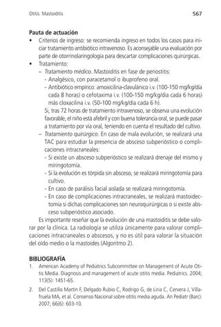 Otitis. Mastoiditis                                                             567


Pauta de actuación
• Criterios de ingreso: se recomienda ingreso en todos los casos para ini-
    ciar tratamiento antibiótico intravenoso. Es aconsejable una evaluación por
    parte de otorrinolaringología para descartar complicaciones quirúrgicas.
• Tratamiento:
    – Tratamiento médico. Mastoiditis en fase de periostitis:
       - Analgésico, con paracetamol o ibuprofeno oral.
       - Antibiótico empírico: amoxicilina-clavulánico i.v. (100-150 mg/kg/día
         cada 8 horas) o cefotaxima i.v. (100-150 mg/kg/día cada 6 horas)
         más cloxacilina i.v. (50-100 mg/kg/día cada 6 h).
       Si, tras 72 horas de tratamiento intravenoso, se observa una evolución
       favorable, el niño está afebril y con buena tolerancia oral, se puede pasar
       a tratamiento por vía oral, teniendo en cuenta el resultado del cultivo.
    – Tratamiento quirúrgico. En caso de mala evolución, se realizará una
       TAC para estudiar la presencia de absceso subperióstico o compli-
       caciones intracraneales:
       - Si existe un absceso subperióstico se realizará drenaje del mismo y
         miringotomía.
       - Si la evolución es tórpida sin absceso, se realizará miringotomía para
         cultivo.
       - En caso de parálisis facial aislada se realizará miringotomía.
       - En caso de complicaciones intracraneales, se realizará mastoidec-
         tomía si dichas complicaciones son neuroquirúrgicas o si existe abs-
         ceso subperióstico asociado.
    Es importante reseñar que la evolución de una mastoiditis se debe valo-
rar por la clínica. La radiología se utiliza únicamente para valorar compli-
caciones intracraneales o abscesos, y no es útil para valorar la situación
del oído medio o la mastoides (Algoritmo 2).

BIBLIOGRAFÍA
1.   American Academy of Pediatrics Subcommittee on Management of Acute Oti-
     tis Media. Diagnosis and management of acute otitis media. Pediatrics. 2004;
     113(5): 1451-65.
2.   Del Castillo Martín F, Delgado Rubio C, Rodrigo G, de Liria C, Cervera J, Villa-
     fruela MA, et al. Consenso Nacional sobre otitis media aguda. An Pediatr (Barc).
     2007; 66(6): 603-10.
 