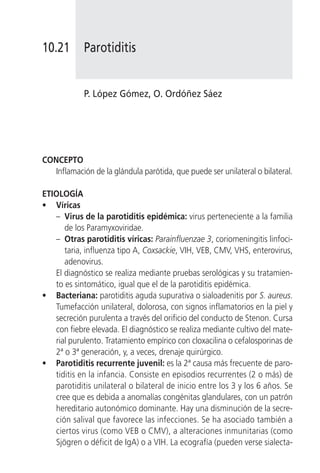 10.21       Parotiditis


            P. López Gómez, O. Ordóñez Sáez




CONCEPTO
   Inflamación de la glándula parótida, que puede ser unilateral o bilateral.

ETIOLOGÍA
• Víricas
   – Virus de la parotiditis epidémica: virus perteneciente a la familia
      de los Paramyxoviridae.
   – Otras parotiditis víricas: Parainfluenzae 3, coriomeningitis linfoci-
      taria, influenza tipo A, Coxsackie, VIH, VEB, CMV, VHS, enterovirus,
      adenovirus.
   El diagnóstico se realiza mediante pruebas serológicas y su tratamien-
   to es sintomático, igual que el de la parotiditis epidémica.
• Bacteriana: parotiditis aguda supurativa o sialoadenitis por S. aureus.
   Tumefacción unilateral, dolorosa, con signos inflamatorios en la piel y
   secreción purulenta a través del orificio del conducto de Stenon. Cursa
   con fiebre elevada. El diagnóstico se realiza mediante cultivo del mate-
   rial purulento. Tratamiento empírico con cloxacilina o cefalosporinas de
   2ª o 3ª generación, y, a veces, drenaje quirúrgico.
• Parotiditis recurrente juvenil: es la 2ª causa más frecuente de paro-
   tiditis en la infancia. Consiste en episodios recurrentes (2 o más) de
   parotiditis unilateral o bilateral de inicio entre los 3 y los 6 años. Se
   cree que es debida a anomalías congénitas glandulares, con un patrón
   hereditario autonómico dominante. Hay una disminución de la secre-
   ción salival que favorece las infecciones. Se ha asociado también a
   ciertos virus (como VEB o CMV), a alteraciones inmunitarias (como
   Sjögren o déficit de IgA) o a VIH. La ecografía (pueden verse sialecta-
 