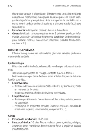 570                                              P. López Gómez, O. Ordóñez Sáez


      sias) puede apoyar el diagnóstico. El tratamiento se realiza mediante
      analgésicos, masaje local, sialogogos. En casos graves se realiza sialo-
      grafía (diagnóstica y terapéutica). Ante la sospecha de parotiditis recu-
      rrente juvenil se debe derivar al paciente al cirujano máxilo-facial para
      seguimiento.
•     Linfadenitis: adenopatías preauriculares o submaxilares.
•     Otras: sialolitiasis, tumores o quistes (estos 3 primeros producen infla-
      mación unilateral), sarcoidosis (fiebre úveo-parotídea), síndrome de Sjö-
      gren, diabetes mellitus, malnutrición y fármacos (tiazidas, fenilbutazo-
      na, tiouracilo).

PAROTIDITIS EPIDÉMICA
   Inflamación aguda no supurativa de las glándulas salivales, particular-
mente de la parótida.

Epidemiología
     El hombre es el único huésped conocido y no hay portadores asintomá-
ticos.
     Transmisión por gotitas de Pflügge, contacto directo o fómites.
     Periodo de contagio: desde 24 horas antes a 3 días después de la tume-
facción parotídea.
• Era prevacunal
     – Brotes epidémicos en escolares (50% entre los 5 y los 9 años y 90%
        en menores de 14 años).
     – Incidencia máxima a finales de invierno y primavera.
• Era postvacunal
     – Brotes esporádicos más frecuentes en adolescentes y adultos jóvenes
        no vacunados
     – Predominio en ambientes cerrados (cuarteles militares, escuelas de
        enseñanza superior, universidades, campamentos…).

Clínica
• Periodo de incubación: 12-25 días.
• Fase prodrómica: 1-2 días. Fiebre, malestar general, cefalea, mialgias,
    anorexia y dolor mandibular. En niños suele faltar o presentar escasas
    manifestaciones.
 