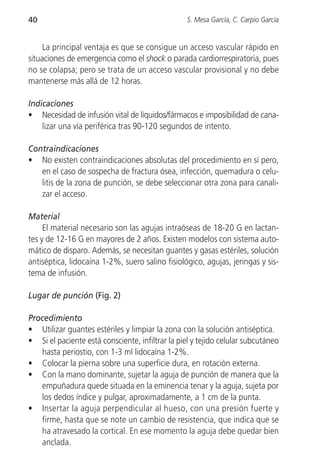 40                                                S. Mesa García, C. Carpio García


     La principal ventaja es que se consigue un acceso vascular rápido en
situaciones de emergencia como el shock o parada cardiorrespiratoria, pues
no se colapsa; pero se trata de un acceso vascular provisional y no debe
mantenerse más allá de 12 horas.

Indicaciones
• Necesidad de infusión vital de líquidos/fármacos e imposibilidad de cana-
    lizar una vía periférica tras 90-120 segundos de intento.

Contraindicaciones
• No existen contraindicaciones absolutas del procedimiento en sí pero,
   en el caso de sospecha de fractura ósea, infección, quemadura o celu-
   litis de la zona de punción, se debe seleccionar otra zona para canali-
   zar el acceso.

Material
     El material necesario son las agujas intraóseas de 18-20 G en lactan-
tes y de 12-16 G en mayores de 2 años. Existen modelos con sistema auto-
mático de disparo. Además, se necesitan guantes y gasas estériles, solución
antiséptica, lidocaína 1-2%, suero salino fisiológico, agujas, jeringas y sis-
tema de infusión.

Lugar de punción (Fig. 2)

Procedimiento
• Utilizar guantes estériles y limpiar la zona con la solución antiséptica.
• Si el paciente está consciente, infiltrar la piel y tejido celular subcutáneo
   hasta periostio, con 1-3 ml lidocaína 1-2%.
• Colocar la pierna sobre una superficie dura, en rotación externa.
• Con la mano dominante, sujetar la aguja de punción de manera que la
   empuñadura quede situada en la eminencia tenar y la aguja, sujeta por
   los dedos índice y pulgar, aproximadamente, a 1 cm de la punta.
• Insertar la aguja perpendicular al hueso, con una presión fuerte y
   firme, hasta que se note un cambio de resistencia, que indica que se
   ha atravesado la cortical. En ese momento la aguja debe quedar bien
   anclada.
 