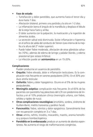 Parotiditis                                                                571


•    Fase de estado
     – Tumefacción y dolor parotídeo, que aumenta hasta el tercer día y
       dura hasta 7 días.
     – Afectación bilateral, primero una parótida y la otra en 1-2 días.
     – La inflamación borra el ángulo de la mandíbula y desplaza el lóbulo
       de la oreja hacia fuera y arriba.
     – El dolor aumenta con la palpación, la masticación y la ingestión de
       alimentos ácidos.
     – La secreción salival está disminuida. Existe inflamación e hiperemia
       en el orificio de salida del conducto de Stenon (cara interna de la meji-
       lla a la altura del 2º molar superior).
     – Puede haber fiebre moderada, afectación de otras glándulas saliva-
       les (10%), además de edema de laringe y paladar blando, y edema
       preesternal (por estasis linfática).
     – La infección puede ser asintomática en un 15-20%.

Complicaciones
   Pueden producirse en ausencia de parotiditis.
• Orquitis: fiebre elevada, dolor e inflamación testiculares. Es la com-
   plicación más frecuente en varones postpúberes (25%). En el 30% pro-
   duce atrofia testicular.
• Ooforitis: fiebre y dolor hipogástrico. Ocurre en el 5% de las mujeres
   postpuberales.
• Meningitis aséptica: complicación más frecuente. En el 65% de los
   pacientes con parotiditis hay pleocitosis del LCR con predominio de lin-
   focitos y en el 10% producen clínica (meningitis urliana, con fiebre,
   cefalea y rigidez de nuca).
• Otras complicaciones neurológicas (encefalitis, sordera, síndrome de
   Guillain-Barré, mielitis transversa y parálisis facial).
• Pancreatitis: fiebre, vómitos y dolor epigástrico. Generalmente leve
   con recuperación completa en 3 a 7 días.
• Otras: artritis, nefritis, tiroiditis, miocarditis, mastitis, anemia hemolíti-
   ca y púrpura trombocitopénica.
• Parotiditis en la embarazada: produce un aumento de abortos espon-
   táneos. No aumenta el riesgo de malformaciones congénitas.
 