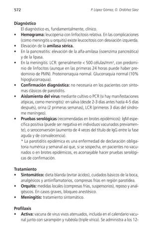 572                                             P. López Gómez, O. Ordóñez Sáez


Diagnóstico
   El diagnóstico es, fundamentalmente, clínico.
• Hemograma: leucopenia con linfocitosis relativa. En las complicaciones
   (como meningitis u orquitis) existe leucocitosis con desviación izquierda.
• Elevación de la amilasa sérica.
• En la pancreatitis: elevación de la alfa-amilasa (isoenzima pancreática)
   y de la lipasa.
• En la meningitis: LCR: generalmente < 500 células/mm3, con predomi-
   nio de linfocitos (aunque en las primeras 24 horas puede haber pre-
   dominio de PMN). Proteinorraquia normal. Glucorraquia normal (10%
   hipoglucorraquia).
• Confirmación diagnóstica: no necesaria en los pacientes con sínto-
   mas clásicos de parotiditis.
• Aislamiento del virus mediante cultivo o PCR (si hay manifestaciones
   atípicas, como meningitis): en saliva (desde 2-3 días antes hasta 4-5 días
   después), orina (2 primeras semanas), LCR (primeros 3 días del síndro-
   me meníngeo).
• Pruebas serológicas (recomendadas en brotes epidémicos): IgM espe-
   cífica positiva (puede ser negativa en individuos vacunados previamen-
   te), o seroconversión (aumento de 4 veces del título de IgG entre la fase
   aguda y de convalecencia).
   * La parotiditis epidémica es una enfermedad de declaración obliga-
   toria numérica y semanal así que, si se sospecha, en pacientes no vacu-
   nados o en brotes epidémicos, es aconsejable hacer pruebas serológi-
   cas de confirmación.

Tratamiento
• Sintomático: dieta blanda (evitar ácidos), cuidados básicos de la boca,
    analgésicos y antiinflamatorios, compresas frías en región parotídea.
• Orquitis: medidas locales (compresas frías, suspensorios), reposo y anal-
    gésicos. En casos graves, bloqueo anestésico.
• Meningitis: tratamiento sintomático.

Profilaxis
• Activa: vacuna de virus vivos atenuados, incluida en el calendario vacu-
    nal junto con sarampión y rubéola (triple vírica). Se administra a los 12-
 