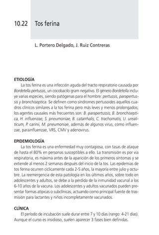 10.22        Tos ferina


            L. Portero Delgado, J. Ruiz Contreras




ETIOLOGÍA
     La tos ferina es una infección aguda del tracto respiratorio causada por
Bordetella pertussis, un cocobacilo gram negativo. El género Bordetella inclu-
ye varias especies, siendo patógenas para el hombre: pertussis, parapertus-
sis y bronchiseptica. Se definen como síndromes pertusoides aquellos cua-
dros clínicos similares a la tos ferina pero más leves y menos prolongados;
los agentes causales más frecuentes son: B. parapertussis, B. bronchisepti-
ca, H. influenzae, S. pneumoniae, B. catarrhalis, C. trachomatis, U. ureali-
ticum, P. carinii, M. pneumoniae, además de algunos virus, como influen-
zae, parainfluenzae, VRS, CMV y adenovirus.

EPIDEMIOLOGÍA
     La tos ferina es una enfermedad muy contagiosa, con tasas de ataque
de hasta el 80% en personas susceptibles a ello. La transmisión es por vía
respiratoria, es máxima antes de la aparición de los primeros síntomas y se
extiende al menos 2 semanas después del inicio de la tos. Las epidemias de
tos ferina ocurren cíclicamente cada 2-5 años, la mayoría entre julio y octu-
bre. La reemergencia de esta patología en los últimos años, sobre todo en
adolescentes y adultos, se debe a la pérdida de la inmunidad vacunal a los
6-10 años de la vacuna. Los adolescentes y adultos vacunados pueden pre-
sentar formas atípicas o subclínicas, actuando como principal fuente de tras-
misión para lactantes y niños incompletamente vacunados.

CLÍNICA
    El período de incubación suele durar entre 7 y 10 días (rango: 4-21 días).
Aunque el curso es insidioso, suelen aparecer 3 fases bien definidas.
 