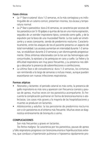 Tos ferina                                                                575


Fases clínicas
• La 1ª fase o catarral: dura 1-2 semanas, es la más contagiosa y es indis-
   tinguible de un catarro común; presentan rinorrea, tos escasa y tempe-
   ratura normal.
• La 2ª fase o paroxística: dura 2-6 semanas, se caracteriza por accesos de
   tos paroxística con 5-10 golpes o quintas de tos en una misma espiración,
   seguidos de un estridor inspiratorio típico, conocido como gallo, y de la
   expulsión por la boca de una mucosidad filante. La tos suele ser emeti-
   zante y a veces cianosante, siendo de predominio nocturno. Caracterís-
   ticamente, entre los ataques de tos el paciente presenta un aspecto de
   total normalidad. Los accesos aumentan en intensidad durante 1-2 sema-
   nas, se estabilizan durante 2-3 semanas y van disminuyendo progresiva-
   mente. Otros síntomas relacionados con la tos son las hemorragias sub-
   conjuntivales, la epistaxis y las petequias en cara y cuello. La fiebre y la
   dificultad respiratoria son muy poco frecuentes, y su presencia nos obli-
   ga a descartar la presencia de sobreinfecciones o coinfecciones.
• La última fase o de convalecencia: dura 1-3 semanas, los síntomas
   van remitiendo a lo largo de semanas o incluso meses, aunque pueden
   exacerbarse con nuevas infecciones respiratorias.

Formas atípicas
• Neonatos y lactantes: el periodo catarral es más corto, la presencia de
   gallo inspiratorio es más rara y aparecen con frecuencia cianosis y pau-
   sas de apnea, muchas veces sin tos paroxística acompañante. Es fre-
   cuente la complicación pulmonar en forma de bronconeumonía o ate-
   lectasias. Los casos más graves y la mayoría de las hospitalizaciones y
   muertes se producen en lactantes.
• Adolescentes y adultos: la tos persistente de predominio nocturno
   con o sin paroxismos es el síntoma más frecuente. Muchas veces se diag-
   nostica erróneamente de bronquitis o asma.

COMPLICACIONES
     Son más frecuentes y graves en lactantes.
     Tos ferina maligna: Se caracteriza por tos paroxística, pausas de apnea
y fallo respiratorio progresivo con bronconeumonía e hiperleucocitosis extre-
ma, que conduce a hipertensión pulmonar e hipoxemia rápidamente pro-
 