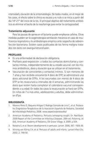 578                                                L. Portero Delgado, J. Ruiz Contreras


intensidad y duración de la sintomatología. De todos modos, en el mejor de
los casos, el efecto sobre la clínica es escaso y es nulo si se inicia a partir del
día 14º-21º del inicio de la tos. El principal objetivo del tratamiento antibió-
tico es eliminar el bacilo de la nasofaringe para evitar la contagiosidad.

Tratamiento adyuvante
     Para las pausas de apnea en el lactante puede emplearse cafeína. Otras
medidas pueden ser la oxigenoterapia-ventilación mecánica en caso de insu-
ficiencia respiratoria y la antibioterapia empírica ante sospecha de sobrein-
fección bacteriana. Existen casos publicados de tos ferina maligna trata-
dos con éxito con exanguinotransfusión.

PROFILAXIS
• Es una enfermedad de declaración obligatoria.
• Profilaxis post-exposición: a todos los contactos domiciliarios y con-
   tactos íntimos, independientemente de su estado vacunal, con los mis-
   mos antibióticos, dosis y duración que se utilizan en el tratamiento.
• Vacunación de convivientes y contactos íntimos. Si son menores de
   7 años y han recibido únicamente 4 dosis de DTP, se administrará una
   dosis adicional de DTPa. A los vacunados con menos de 4 dosis de
   DTP se les revacunará a intervalos de 4 semanas, administrando las
   dosis que resten hasta completar el calendario vacunal correspon-
   diente a su edad. En todos los casos la revacunación se hará con DTPa.
   En niños de 7 o más años, adolescentes y adultos, debe administrar-
   se dTpa.

BIBLIOGRAFÍA
1.    Moreno Pérez D, Baquero Artigao F, Rodrigo Gonzalo de Liria C, et al. Protoco-
      los Diagnóstico-Terapéuticos de la Asociación Española de Pediatría, Sociedad
      de Infectología Pediátrica, 2008. www.aeped.es/protocolos/
2.    American Academy of Pediatrics. Pertussis (whooping cough). En: Red Book:
      2009 Report of the Committee on Infectious Diseases. 28th ed. Pickering, LK
      (Ed), American Academy of Pediatrics, Elk Grove Village, IL 2009. p.504.
3.    Natasha S, et al. Recent developments in pertussis. Lancet. 2006; 367: 1926-36.
4.    Wirsing von König CH, et al. Pertussis of adults and infants. Lancet Infect Dis.
      2002; 2: 744-50.
 