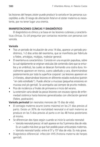 580                                        T. Viñambres Alonso, A. Palacios Cuesta


las lesiones del herpes zóster puede producir la varicela en las personas sus-
ceptibles a ello. El riesgo de afectación fetal en el zóster materno es inexis-
tente, por no tener lugar una viremia.

MANIFESTACIONES CLÍNICAS Y DIAGNÓSTICO
     El diagnóstico es clínico y se basa en las lesiones cutáneas y caracterís-
ticas clínicas. Es útil preguntar por contactos recientes con personas con
varicela.

Varicela
• Tras un periodo de incubación de unos 14 días, aparece un periodo pro-
    drómico, 1-2 días antes del exantema, que se manifiesta por febrícula
    o fiebre, artralgias, mialgias, malestar general.
• El exantema es característico. Consiste en una erupción papulosa, sobre
    la cual rápidamente se originan vesículas (de contenido claro que se entur-
    bia y se umbilica), las cuales se desecan formando una costra dura. Ini-
    cialmente aparecen en tronco, cuero cabelludo y cara, diseminándose
    posteriormente por toda la superficie corporal. Las lesiones aparecen en
    2-4 brotes, observándose lesiones en diferente estadio evolutivo (patrón
    “en cielo estrellado”). Puede afectar a mucosas (pequeñas erosiones en
    mucosa oral y/o genital). Se acompaña casi siempre de prurito molesto.
• Pico de incidencia a finales de primavera e inicio del verano.
• La extensión varía desde las pocas lesiones con escasos signos de enfer-
    medad sistémica hasta lesiones generalizadas con afectación general
    (fiebre, postración).
Varicela perinatal (en neonatos menores de 15 días de vida).
• El contagio materno ocurre (como máximo) en los 21 días previos al
    parto. Existe un 30% de mortalidad neonatal si el rash materno se
    produce en los 5 días previos al parto o en las 48 horas posteriores
    al mismo.
• Se diferencian dos tipos según cuando se inicie la varicela neonatal:
    – Varicela neonatal precoz: el rash aparece en los 5 primeros días de vida.
       Es un cuadro más leve ya que han podido pasar anticuerpos maternos.
    – Varicela neonatal tardía: entre el 5º y 15º días de vida. Es más grave.
• Diagnóstico diferencial: infección VHS (historia materna de herpes
    genital).
 
