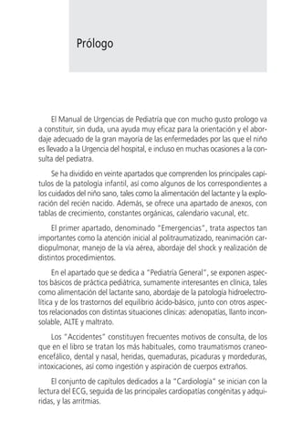 Prólogo




     El Manual de Urgencias de Pediatría que con mucho gusto prologo va
a constituir, sin duda, una ayuda muy eficaz para la orientación y el abor-
daje adecuado de la gran mayoría de las enfermedades por las que el niño
es llevado a la Urgencia del hospital, e incluso en muchas ocasiones a la con-
sulta del pediatra.
     Se ha dividido en veinte apartados que comprenden los principales capí-
tulos de la patología infantil, así como algunos de los correspondientes a
los cuidados del niño sano, tales como la alimentación del lactante y la explo-
ración del recién nacido. Además, se ofrece una apartado de anexos, con
tablas de crecimiento, constantes orgánicas, calendario vacunal, etc.
     El primer apartado, denominado “Emergencias”, trata aspectos tan
importantes como la atención inicial al politraumatizado, reanimación car-
diopulmonar, manejo de la vía aérea, abordaje del shock y realización de
distintos procedimientos.
      En el apartado que se dedica a “Pediatría General”, se exponen aspec-
tos básicos de práctica pediátrica, sumamente interesantes en clínica, tales
como alimentación del lactante sano, abordaje de la patología hidroelectro-
lítica y de los trastornos del equilibrio ácido-básico, junto con otros aspec-
tos relacionados con distintas situaciones clínicas: adenopatías, llanto incon-
solable, ALTE y maltrato.
    Los “Accidentes” constituyen frecuentes motivos de consulta, de los
que en el libro se tratan los más habituales, como traumatismos craneo-
encefálico, dental y nasal, heridas, quemaduras, picaduras y mordeduras,
intoxicaciones, así como ingestión y aspiración de cuerpos extraños.
    El conjunto de capítulos dedicados a la “Cardiología” se inician con la
lectura del ECG, seguida de las principales cardiopatías congénitas y adqui-
ridas, y las arritmias.
 