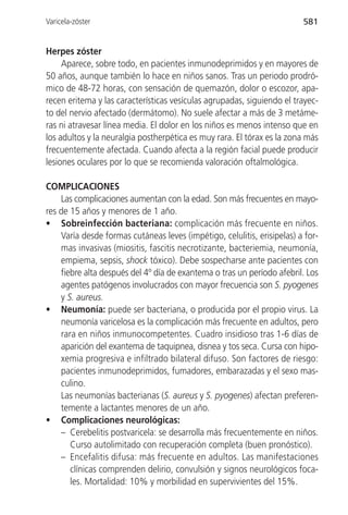 Varicela-zóster                                                          581


Herpes zóster
     Aparece, sobre todo, en pacientes inmunodeprimidos y en mayores de
50 años, aunque también lo hace en niños sanos. Tras un periodo prodró-
mico de 48-72 horas, con sensación de quemazón, dolor o escozor, apa-
recen eritema y las características vesículas agrupadas, siguiendo el trayec-
to del nervio afectado (dermátomo). No suele afectar a más de 3 metáme-
ras ni atravesar línea media. El dolor en los niños es menos intenso que en
los adultos y la neuralgia postherpética es muy rara. El tórax es la zona más
frecuentemente afectada. Cuando afecta a la región facial puede producir
lesiones oculares por lo que se recomienda valoración oftalmológica.

COMPLICACIONES
    Las complicaciones aumentan con la edad. Son más frecuentes en mayo-
res de 15 años y menores de 1 año.
• Sobreinfección bacteriana: complicación más frecuente en niños.
    Varía desde formas cutáneas leves (impétigo, celulitis, erisipelas) a for-
    mas invasivas (miositis, fascitis necrotizante, bacteriemia, neumonía,
    empiema, sepsis, shock tóxico). Debe sospecharse ante pacientes con
    fiebre alta después del 4º día de exantema o tras un período afebril. Los
    agentes patógenos involucrados con mayor frecuencia son S. pyogenes
    y S. aureus.
• Neumonía: puede ser bacteriana, o producida por el propio virus. La
    neumonía varicelosa es la complicación más frecuente en adultos, pero
    rara en niños inmunocompetentes. Cuadro insidioso tras 1-6 días de
    aparición del exantema de taquipnea, disnea y tos seca. Cursa con hipo-
    xemia progresiva e infiltrado bilateral difuso. Son factores de riesgo:
    pacientes inmunodeprimidos, fumadores, embarazadas y el sexo mas-
    culino.
    Las neumonías bacterianas (S. aureus y S. pyogenes) afectan preferen-
    temente a lactantes menores de un año.
• Complicaciones neurológicas:
    – Cerebelitis postvaricela: se desarrolla más frecuentemente en niños.
       Curso autolimitado con recuperación completa (buen pronóstico).
    – Encefalitis difusa: más frecuente en adultos. Las manifestaciones
       clínicas comprenden delirio, convulsión y signos neurológicos foca-
       les. Mortalidad: 10% y morbilidad en supervivientes del 15%.
 